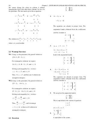ë û
ë û
ë û
90 Chapter 2 SYSTEMS OF LINEAR EQUATIONS AND MATRICES
We cannot change the values in column 4 without
changing the form of the other three columns. So, let w be
the parameter. The last matrix gives these equations.
é3 1 6 ù
ê ú.
ê2 5 15ú
x -
1
w =
17
, or x =
17
+
1
w 2. 4x - 2y = 8
3 9 9 3
-7y = -12
y +
2
w = -
4
, or y = -
4
-
2
w
3 9 9 3 The equations are already in proper form. The
z -
2
w =
4
, or z =
4
+
2
w
augmented matrix obtained from the coefficients
3 9 9 3 and the constants is
é4 -2 8ù
The solution is (17 + 1 w, -4 - 2 w, 4 + 2 w, w ), ê ú.
9 3 9 3 9 3 ê0 -7 -12ú
where w is a real number.
3. 2x +
ë û
y + z = 3
3x - 4y + 2z = -7
2.2 Warmup Exercises
W1. Using z as the parameter, the general solution is
(24 + 3z,10 − 2z, z).
x + y + z = 2
leads to the augmented matrix
é2 1 1 3ù
ê ú
For nonnegative solutions we require
ê 3 -4 2 -7ú.
24 +3z ≥ 0, 10 − 2z ≥ 0, and z ≥ 0.
ê ú
ê 1 1 1 2ú
Solving each inequality for z, we have
z ≥ −8, z ≤ 5, and z ≥ 0.
Thus, 0 ≤ z ≤ 5 and there are 6 solutions in
nonegative intergers.
W2. Using z as the parameter, the general solution is
(25 − 2z, −14 + 3z, z).
4. 2x - 5y + 3z = 4
-4x + 2y - 7z = -5
3x - y = 8
The equations are already in proper form. The
augmented matrix obtained from the coefficients
and the constants is
é 2 -5 3 4ù
ê ú
ê-4 2 -7 -5ú.
ê úFor nonnegative solutions we require
25 − 2z ≥ 0, −14 + 3z ≥ 0, and z ≥ 0.
Solving each inequality for z, we have
z ≤
25
, z ≥
14
, and z ≥ 0.
2 3
Thus,
14
≤ z ≤
25
, and for interger
3 2
z, 5 ≤ z ≤ 12, so there are 8 solutions in
nonnegative intergers.
ê 3 -1 0 8ú
ë û
5. We are given the augmented matrix
é 1 0 2ù
ê ú.
ê0 1 3ú
This is equivalent to the system of equations
x = 2
y = 3,
or x = 2, y = 3.
é 1 0 5ù
6. ê ú
ê0 1 -3ú
2.2 Exercises
ë û
is equivalent to the system
 