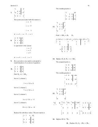 0 0
1 0
0 1
2 6
-2 5
-2 9
6 4
3 2
5 3
0 3 2 5
0 5 3 7
é 1 0
ê
0 -3ù
ú
= ê0 3ê 2 5ú
ú
ê0 5 3 7ú
7 4
2 3
4 5
0 0
5 0
0 4
ê ú
ë û
ê ú
ë û
ë û
Section 2.2 91
é 1 4ù The resulting matrix is
ê ú
7. ê0 -5ú é 3 18ù
ê ú ê ú
ê0 1ú ê2 7ú.
ë û ê ú
The system associated with this matrix is
x = 4
ê0 42ú
ë û
é 1 7ù
y = -5 ê ú
13. 0 5
ê ú
ê úz = 1, ê0 7ú
or x = 4, y = -5, z = 1.
ë û
Find (-2)R2 + R1 R1
é 1 0 0 4ù
ê ú
8. ê0 1 0 2ú
ê0 0 1 3ú
is equivalent to the system
x = 4
y = 2
z = 3.
é(-2)0 + 1 (-2)3 + 6 (-2)2 + 4 (-2)5 + 7 ù
ê úê úê
ú ê ú ë
û
ë û
or x = 4, y = 2, z = 3.
14. Replace R1 by R3 + (-3)R1.
9. Row operations on a matrix correspond to
transformations of a system of equations. The original matrix is
é 1 0 4 21ù
é 3 10ù ê ú
ê ú ê0 6 5 30ú.
11. ê 1 6ú ê ú
ê ú ê0 0 12 15ú
ê0 11ú ë û
ë û
Find R1 + (-3)R2 .
The resulting matrix is
é-3 0 0 -48ù
In row 2, column 1, ê ú
0 6 5 30 .
ê ú
ê ú
3 + (-3)1 = 0. ê 0 0 12 15ú
In row 2, column 2,
7 + (-3)2 = 1.
ë û
é 3 18ù
ê ú
In row 2, column 3,
15. ê0 9ú
ê ú
ê0 8ú
4 + (-3)3 = -5. ë û
In row 2, column 4, 1
R R
é 1
(3)
1
(0) 1
(0) 1
(18)ù
é 1 0 0 6ù
3 1 1 ê 3 3 3 3 ú
ê ú
10 + (-3)6 = -8.
ê
0 5 0 9
ú
ê0 5 0 9ú
ê ú =
ê ú
Replace R2 with these values. The new matrix is
é 3 7 4 10ù
ê ú
ê 0 0 4 8 ú
ëê ûú
ê0 0 4 8ú
ê0 1 -5 -8ú. 16. Replace R3 by 1 R3.
ê ú
ê0 4 5 11ú
12. Replace R3 by -1R1 + 3R3.
 