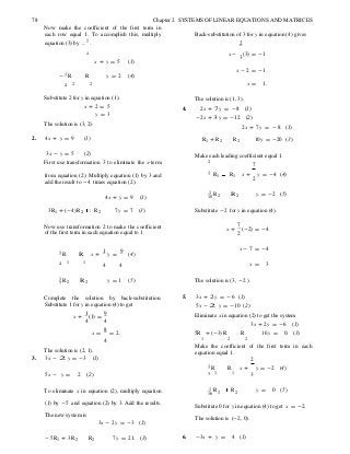 2
2 2
7
78 Chapter 2 SYSTEMS OF LINEAR EQUATIONS AND MATRICES
Now make the coefficient of the first term in
each row equal 1. To accomplish this, multiply
equation (3) by -
1
.
Back-substitution of 3 for y in equation (4) gives
2
4
x + y = 5 (1)
x - (3) = -1
3
- 1 R R y = 2 (4)
x - 2 = -1
4 2 2 x = 1.
Substitute 2 for y in equation (1).
x + 2 = 5
y = 3
The solution is (3, 2).
The solution is (1, 3).
4. 2x + 7 y = -8 (1)
-2x + 3 y = -12 (2)
2x + 7y = - 8 (1)
2. 4x + y = 9 (1) R1 + R2 R2 10y = -20 (3)
3x - y = 5 (2)
First use transformation 3 to eliminate the x-term
Make each leading coefficient equal 1.
7
from equation (2). Multiply equation (1) by 3 and
add the result to -4 times equation (2).
1 R1 R1 x + y = -4 (4)
2
4x + y = 9 (1)
1 R10 2 R 2 y = -2 (5)
3R1 + (-4)R2 R2 7y = 7 (3) Substitute -2 for y in equation (4).
Now use transformation 2 to make the coefficient
of the first term in each equation equal to 1.
x +
7
(-2) = -4
2
1 R R x +
1
y =
9
(4)
x - 7 = -4
4 1 1
4 4 x = 3
1 R2 R 2 y = 1 (5) The solution is (3, -2 ).
Complete the solution by back-substitution.
Substitute 1 for y in equation (4) to get
x +
1
(1) =
9
4 4
5. 3x + 2 y = - 6 (1)
5x - 2 y = -10 (2)
Eliminate x in equation (2) to get the system
3x + 2y = -6 (1)
x =
8
= 2. 5R + (-3)R R 16y = 0. (3)
4
The solution is (2, 1).
3. 3x - 2 y = -3 (1)
1 2 2
Make the coefficient of the first term in each
equation equal 1.
2
1 R R x + y = -2 (4)
5x - y = 2 (2) 3 1 1
3
To eliminate x in equation (2), multiply equation 1 R R16
y = 0 (5)
(1) by -5 and equation (2) by 3. Add the results.
Substitute 0 for y in equation (4) to get x = -2.
The new system is
3x - 2y = -3 (1)
The solution is (-2, 0).
-5R1 + 3R2 R2 7y = 21. (3) 6. -3x + y = 4 (1)
 