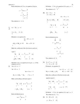 2 2
Section 2.1 79
Back-substitution of 1 for y in equation (4) gives Substitute -2 for q in equation (4) to get p = 3.
- ).
x -
1
(1) = -
4 The solution is (3, 2
3 3 10. 12s - 5t = 9
x -
1
= -
4
3 3
x = -1.
3s - 8t = -18
12s - 5t = 9
The solution is (-1, 1).
R1 + (-4)R2 R
2
27t = 81
1 R R s -
5
t =
3
7. 6x - 2 y = -4
(1)
12 1 1
12 4
3x + 4 y
=
8 (2) 1 R R27
t = 3
Eliminate x in equation (2).
6x - 2 y = -4
(1)
Back substitution gives
5 3
-1R1 + 2 R 2 R
2
10y = 20 (3)
s - (3) =
12 4
Make the coefficient of the first term in each row s -
5
=
3
equal 1.
1 R R x -
1
y = -
2
(4)
4 4
s =
8
= 2.
6 1 1
3 3 4
1 R10 2 R 2 y = 2 (5) The solution is (2, 3).
Substitute 2 for y in equation (4) to get x = 0. The
solution is (0, 2).
8. 4m + 3n = -1
11. 6x + 7y = -2 (1)
7x - 6y = 26 (2)
Eliminate x in equation (2).
2m + 5n = 3
4m + 3n = -1 7 R1 + (-6) R2 R2
6x + 7y = -2 (1)
85y = -170 (3)
R1 + (-2) R2 R2 - 7n = -7 Make the coefficient of the first term in each
Make each leading coefficient equal 1. equation equal 1.
1 R R x +
7
y = -
1
(4)
1 R R m +
3
n = -
1 6 1 1
6 3
4 1 1
4 4 1 R R y = -2 (5)
- 1 R7 2 R 2 n = 1 85 2 2
Substitute -2 for y in equation (4) to get x = 2.
Back-substitution gives
m +
3
(1) = -
1
The solution is (2, -2 ).
12. 3a - 8b = 14 (1)
4 4
a - 2b = 2 (2)
 