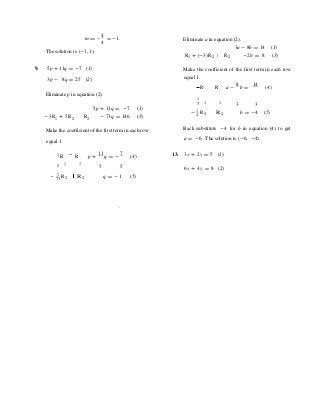 = -m
4
= -1.
4 Eliminate a in equation (2).
3a - 8b = 14 (1)
The solution is (-1, 1).
R1 + (-3) R2 R2 -2b = 8 (3)
9. 5p + 11q = -7 (1) Make the coefficient of the first term in each row
3p - 8q = 25 (2) equal 1.
R R a -
8
b =
14
(4)
Eliminate p in equation (2).
1
3 1 1
3 3
-3R1 + 5R2 R2
5p + 11q = -7 (1)
- 73q = 146 (3)
- 1 R2 2 R 2 b = -4 (5)
Make the coefficient of the first term in each row Back substitute -4 for b in equation (4) to get
equal 1. a = -6. The solution is (-6, -4).
1 R R p +
11
q = -
7
(4) 13. 3x + 2y = 5 (1)
5 1 1
5 5 6x + 4y = 8 (2)
- 1
R73 2 R 2 q = - 1 (5)
.
 