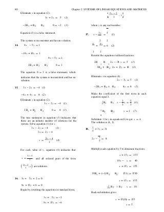 R
8
3
, y
R R
2
80 Chapter 2 SYSTEMS OF LINEAR EQUATIONS AND MATRICES
Eliminate x in equation (2).
3x + 2y = 5 (1)
æ -5y - 2
çè 3
, y÷ö
,÷ø
-2R1 + R2 R2 0 = -2 (3) where y is any real number.
Equation (3) is a false statement.
17. x -
3y
=
5
(1)
The system is inconsistent and has no solution. 2 2
14. 9x - 5y = 1 4x
+
2y
= 6 (2)
-18x + 10y = 1
9x - 5y = 1
3 3
Rewrite the equations without fractions.
2R R 2x - 3 y = 5 (3)
2R1 + R2 R2 0 = 3 1 1
3R2 R2 4x + 2 y = 18 (4)
The equation 0 = 3 is a false statement, which
indicates that the system is inconsistent and has no
solution.
Eliminate x in equation (4).
2x - 3y = 5 (3)
15. 3x - 2y = -4 (1) -2R1 + R2 R2 8y = 8 (5)
-6x + 4y = 8 (2) Make the coefficient of the first term in each
equation equal 1.
Eliminate x in equation (2).
3x - 2y = -4 (1)
1
1 R1 x -
3
y =
5
2 2
(6)
2R1 + R2 R2 0 = 0 (3) 1 R2 R 2 y = 1 (7)
The true statement in equation (3) indicates that
there are an infinite number of solutions for the
system. Solve equation (1) for x.
3x - 2y = -4 (1)
3x = 2y - 4
18.
Substitute 1 for y in equation (6) to get x = 4.
The solution is (4, 1).
x
+ 3y = 31
5
x =
2y - 4
(4)
3
2x -
y
= 8
5
For each value of y, equation (4) indicates that Multiply each equation by 5 to eliminate fractions.
2y-4 x + 15y = 155
x =
3
, and all ordered pairs of the form
10x - y = 40
(2y-4
) are solutions. x + 15y = 155
10R1 + (-1)R2 R2 151y = 1510
16. 3x + 5y + 2 = 0
x + 15y = 155
9x + 15y + 6 = 0
Begin by rewriting the equations in standard form,
1
151 2 2
Back-substitution gives
y = 10
3x + 5y = -2
x + 15(10) = 155
9x + 15y = -6
x = 5.
 