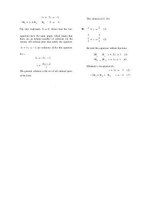 3x + 5y = -2
The solution is (5, 10).
3R1 + (-1)R2 R2 0 = 0
The true statement, 0 = 0, shows that the two 19.
x
+ y =
3
(1)
equations have the same graph, which means that
there are an infinite number of solutions for the
system. All ordered pairs that satisfy the equation
2 2
x
+ y =
1
(2)
3 3
3x + 5y = -2 are solutions. Solve this equation Rewrite the equations without fractions.
for x. 2R R x + 2 y = 3 (3)
3x = -5y - 2
1 1
3R2 R 2 x + 3y = 1 (4)
x =
-5y - 2
3
The general solution is the set of all ordered pairs
Eliminate x in equation (4).
x + 2y = 3 (3)
of the form -1R1 + R2 R2 y = -2 (5)
.
 