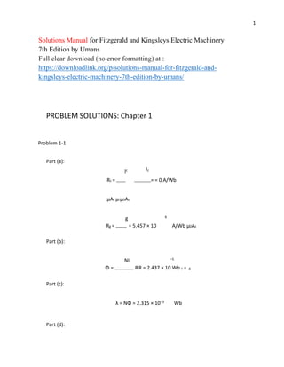 1
Solutions Manual for Fitzgerald and Kingsleys Electric Machinery
7th Edition by Umans
Full clear download (no error formatting) at :
https://downloadlink.org/p/solutions-manual-for-fitzgerald-and-
kingsleys-electric-machinery-7th-edition-by-umans/
PROBLEM SOLUTIONS: Chapter 1
Problem 1-1
Part (a):
lc lc
Rc = = = 0 A/Wb
µAc µrµ0Ac
g 6
Rg = = 5.457 × 10 A/Wb µ0Ac
Part (b):
NI −5
Φ = RR = 2.437 × 10 Wb c + g
Part (c):
λ = NΦ = 2.315 × 10−3 Wb
Part (d):
 