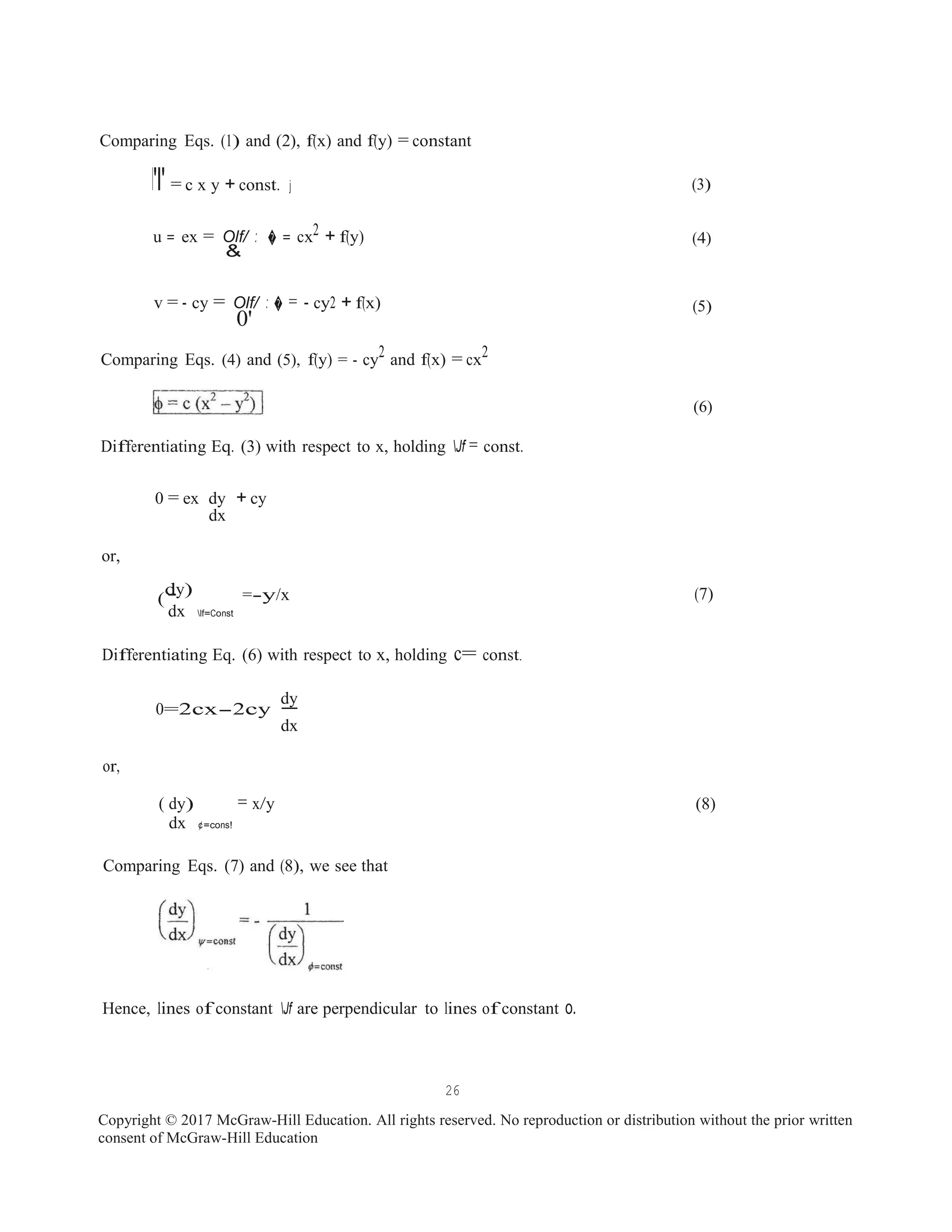 -
-
Comparing Eqs. (1) and (2), f(x) and f(y) = constant
l'l' = c x y + const. j
u = ex = Olf/ : � = cx2 + f(y)
&
v = - cy = Olf/ : � = - cy2 + f(x)
0'
Comparing Eqs. (4) and (5), f(y) = - cy2 and f(x) = cx2
Differentiating Eq. (3) with respect to x, holding Jf = const.
0 = ex dy + cy
dx
or,
(3)
(4)
(5)
(6)
dy)
( =-y/x (7)
dx lf=Const
Differentiating Eq. (6) with respect to x, holding c= const.
0=2cx-2cy
dy
dx
or,
( dy) = x/y
dx ¢=cons!
Comparing Eqs. (7) and (8), we see that
Hence, lines of constant Jf are perpendicular to lines of constant o.
(8)
26
Copyright © 2017 McGraw-Hill Education. All rights reserved. No reproduction or distribution without the prior written
consent of McGraw-Hill Education
 