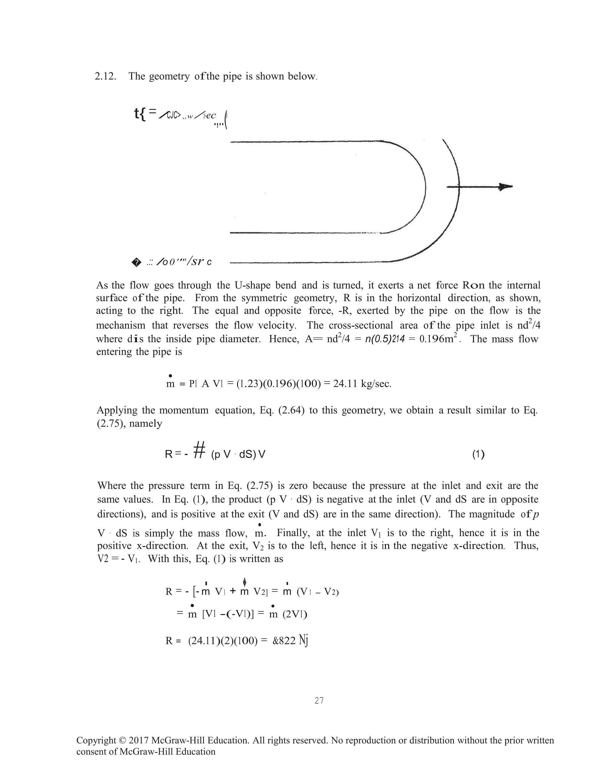 Copyright © 2017 McGraw-Hill Education. All rights reserved. No reproduction or distribution without the prior written
consent of McGraw-Hill Education
.
•
m
.
m m
2.12. The geometry ofthe pipe is shown below.
t{=/CJC> ,,w /:s-ec
.,..(I
� .:: /o0 '''' /sr c
As the flow goes through the U-shape bend and is turned, it exerts a net force Ron the internal
surface of the pipe. From the symmetric geometry, R is in the horizontal direction, as shown,
acting to the right. The equal and opposite force, -R, exerted by the pipe on the flow is the
mechanism that reverses the flow velocity. The cross-sectional area of the pipe inlet is nd2
/4
where dis the inside pipe diameter. Hence, A= nd2
/4 = n(0.5)214 = 0.196m2
The mass flow
entering the pipe is
m = P1 A V1 = (1.23)(0.196)(100) = 24.11 kg/sec.
Applying the momentum equation, Eq. (2.64) to this geometry, we obtain a result similar to Eq.
(2.75), namely
R = - # (p V · dS) V (1)
Where the pressure term in Eq. (2.75) is zero because the pressure at the inlet and exit are the
same values. In Eq. (1), the product (p V · dS) is negative at the inlet (V and dS are in opposite
directions), and is positive at the exit (V and dS) are in the same direction). The magnitude of p
V · dS is simply the mass flow,
•
. Finally, at the inlet V1 is to the right, hence it is in the
positive x-direction. At the exit, V2 is to the left, hence it is in the negative x-direction. Thus,
V2 = - V1. With this, Eq. (1) is written as
� .R = - [- m V1 + m V2] = m (V 1 - V2)
=
•
[V1 -(-V1)] =
•
(2V1)
R = (24.11)(2)(100) = &822 Nj
27
 