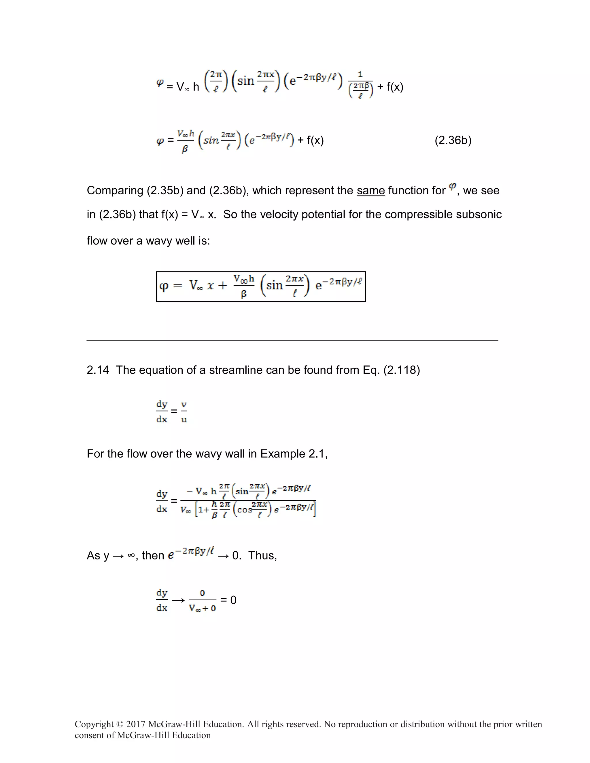 Copyright © 2017 McGraw-Hill Education. All rights reserved. No reproduction or distribution without the prior written
consent of McGraw-Hill Education
= V∞ h + f(x)
= + f(x) (2.36b)
Comparing (2.35b) and (2.36b), which represent the same function for , we see
in (2.36b) that f(x) = V∞ x. So the velocity potential for the compressible subsonic
flow over a wavy well is:
2.14 The equation of a streamline can be found from Eq. (2.118)
=
For the flow over the wavy wall in Example 2.1,
=
As y → ∞, then → 0. Thus,
→ = 0
 