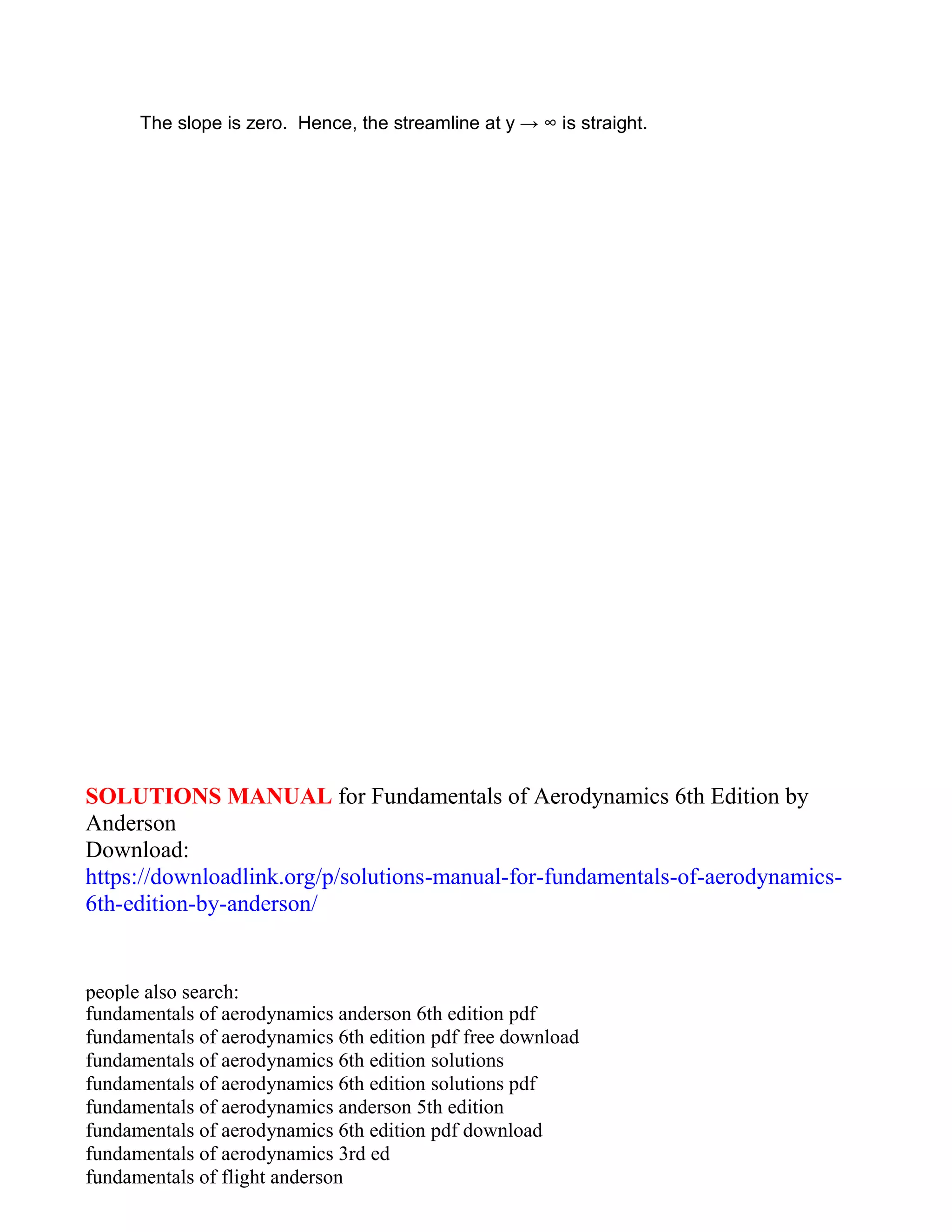 The slope is zero. Hence, the streamline at y → ∞ is straight.
SOLUTIONS MANUAL for Fundamentals of Aerodynamics 6th Edition by
Anderson
Download:
https://downloadlink.org/p/solutions-manual-for-fundamentals-of-aerodynamics-
6th-edition-by-anderson/
people also search:
fundamentals of aerodynamics anderson 6th edition pdf
fundamentals of aerodynamics 6th edition pdf free download
fundamentals of aerodynamics 6th edition solutions
fundamentals of aerodynamics 6th edition solutions pdf
fundamentals of aerodynamics anderson 5th edition
fundamentals of aerodynamics 6th edition pdf download
fundamentals of aerodynamics 3rd ed
fundamentals of flight anderson
 