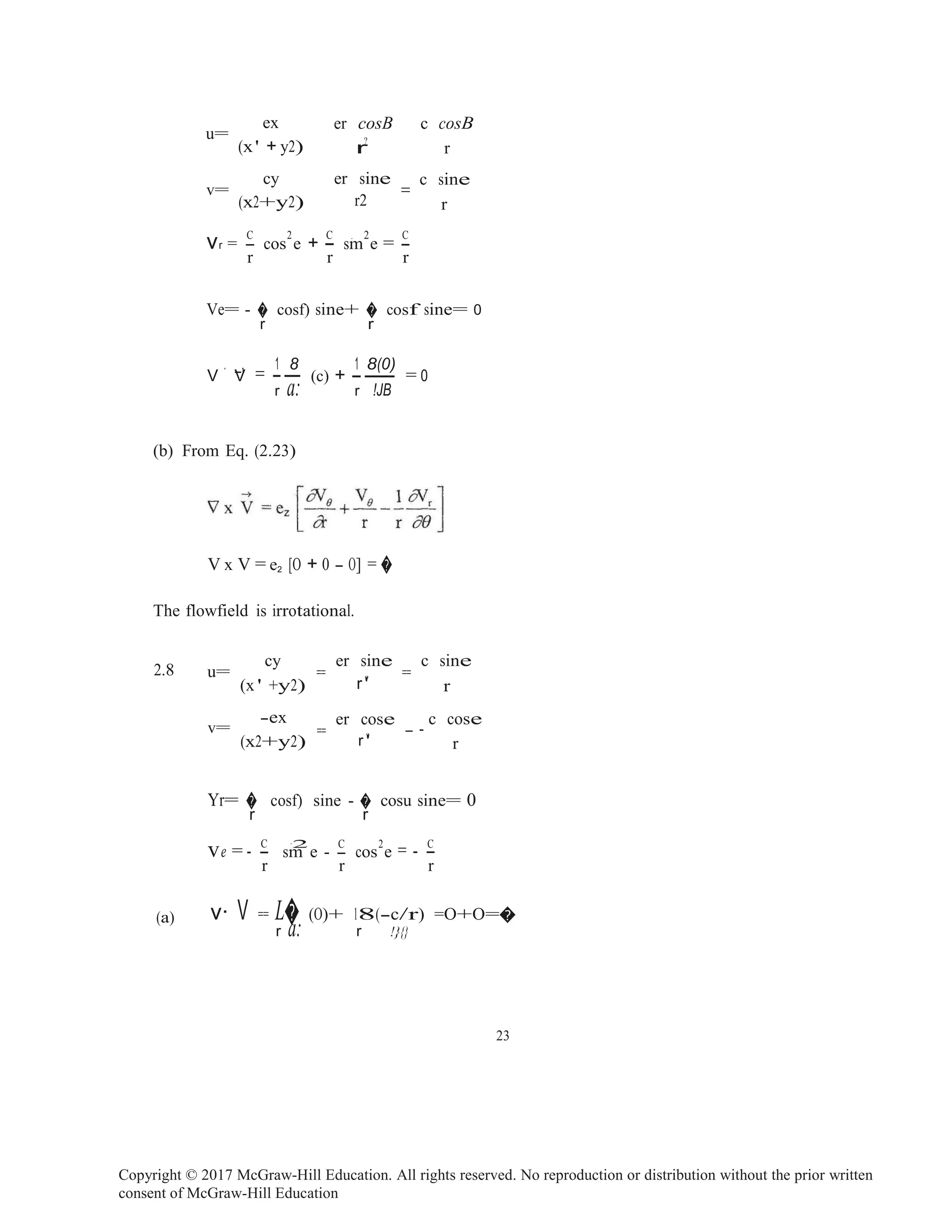Copyright © 2017 McGraw-Hill Education. All rights reserved. No reproduction or distribution without the prior written
consent of McGraw-Hill Education
V V = -- (c) + -- = 0
u=
ex er cosB c cosB
(x' + y2) r
?
r
v=
cy er sine
=
c sine
(x2+y2) r2 r
vr = -
C
cos
2
e + -
C
sm
. 2
e = -
C
r r r
Ve= - � cosf) sine+ � cosf sine= 0
r r
. _, 1 8 1 8(0)
r a: r !JB
(b) From Eq. (2.23)
V x V = e2 [O + 0 - O] = �
The flowfield is irrotational.
2.8
cy er sine c sine
u= == ==
(x ' +y2) r ?
' r
-ex
v=
er cose
== - -
c cose
(x2+y2) r ?
' r
Yr= � cosf) sine - � cosu sine= 0
r r
ve = - -C
sm
·2
e - -
C
cos
2
e = - -C
r r r
(a) v· V == L� (O)+ 18(-c/r) =O+O=�
r a: r !}{}
23
 
