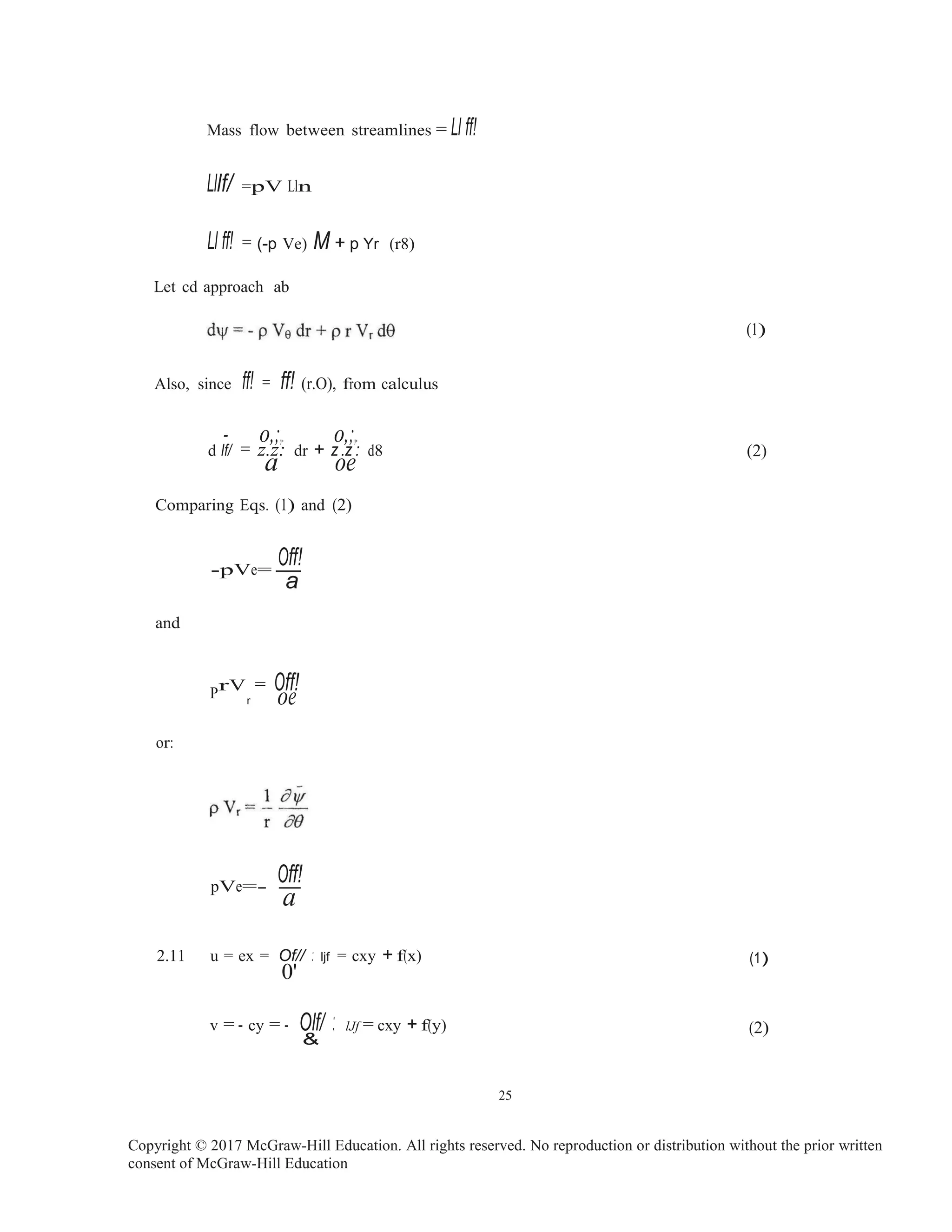 oe
Mass flow between streamlines = Ll ff!
Lllf/ =pV Lln
Ll ff! = (-p Ve) M + p Yr (r8)
Let cd approach ab
Also, since ff! = ff! (r.O), from calculus
- o,;,. o,;,.
d If/ = z
a
.z: dr + z
o
.z
e
: d8
(1)
(2)
Comparing Eqs. (1) and (2)
-pVe=-
Off!
a
and
PrV = Off!
r
or:
Off!pVe=- -
a
2.11 u = ex = Of// : ljf = cxy + f(x)
0'
v = - cy = - Olf/ : lJf = cxy + f(y)
&
(1)
(2)
25
Copyright © 2017 McGraw-Hill Education. All rights reserved. No reproduction or distribution without the prior written
consent of McGraw-Hill Education
 