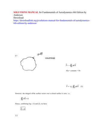 SOLUTIONS MANUAL for Fundamentals of Aerodynamics 6th Edition by
Anderson
Download:
https://downloadlink.org/p/solutions-manual-for-fundamentals-of-aerodynamics-
6th-edition-by-anderson/
2.1
CHAPTER2
If p = constant = Poo
However, the integral of the surface vector over a closed surface is zero, i.e.,
Hence, combining Eqs. (1) and (2), we have
2.2
 