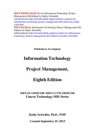 SOLUTIONS MANUAL for Information Technology Project
Management 8th Edition by Kathy Schwalbe
full download: http://downloadlink.org/p/solutions-manual-for-
information-technology-project-management-8th-edition-by-kathy-
schwalbe/
TEST BANK for Information Technology Project Management 8th
Edition by Kathy Schwalbe
full download: http://downloadlink.org/p/test-bank-for-information-
technology-project-management-8th-edition-by-kathy-schwalbe/
Solutions to Accompany
Information Technology
Project Management,
Eighth Edition
ISBN-10: 1285452348 ISBN-13: 978-1285452340
Course Technology MIS Series
Kathy Schwalbe, Ph.D., PMP
Created September 25, 2015
 