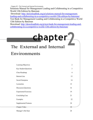 Chapter 02 - The External and Internal Environments
2
Solutions Manual for Management Leading and Collaborating in a Competitive
World 12th Edition by Bateman
Download: http://downloadlink.org/p/solutions-manual-for-management-
leading-and-collaborating-in-a-competitive-world-12th-edition-by-bateman/
Test Bank for Management Leading and Collaborating in a Competitive World
12th Edition by Bateman
Download: http://downloadlink.org/p/test-bank-for-management-leading-and-
collaborating-in-a-competitive-world-12th-edition-by-bateman/
chapter
The External and Internal
Environments
CHAPTER CONTENTS
Learning Objectives 2
Key Student Questions 3
Class Roadmap 4
Bottom Line 13
Social Enterprise 14
Lecturettes 15
Discussion Questions 16
Experiential Exercises 19
Concluding Case 21
Examples 22
Supplemental Features 24
Chapter Video 24
Manager‘s Hot Seat 24
 