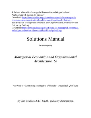 Solutions Manual for Managerial Economics and Organizational
Architecture 6th Edition by Brickley
Download: http://downloadlink.org/p/solutions-manual-for-managerial-
economics-and-organizational-architecture-6th-edition-by-brickley/
Test Bank for Managerial Economics and Organizational Architecture 6th
Edition by Brickley
Download: http://downloadlink.org/p/test-bank-for-managerial-economics-
and-organizational-architecture-6th-edition-by-brickley/
Solutions Manual
to accompany
Managerial Economics and Organizational
Architecture, 6e
Answers to “Analyzing Managerial Decisions” Discussion Questions
By Jim Brickley, Cliff Smith, and Jerry Zimmerman
 