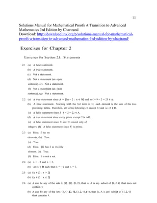 11
Solutions Manual for Mathematical Proofs A Transition to Advanced
Mathematics 3rd Edition by Chartrand
Download: http://downloadlink.org/p/solutions-manual-for-mathematical-
proofs-a-transition-to-advanced-mathematics-3rd-edition-by-chartrand/
Exercises for Chapter 2
Exercises for Section 2.1: Statements
2.1 (a) A false statement.
(b) A true statement.
(c) Not a statement.
(d) Not a statement (an open
sentence). (e) Not a statement.
(f) Not a statement (an open
sentence). (g) Not a statement.
2.2 (a) A true statement since A = {3n − 2 : n ∈ N} and so 3 · 9 − 2 = 25 ∈ A.
(b) A false statement. Starting with the 3rd term in D, each element is the sum of the two
preceding terms. Therefore, all terms following 21 exceed 33 and so 33 ∈/ D.
(c) A false statement since 3 · 8 − 2 = 22 ∈ A.
(d) A true statement since every prime except 2 is odd.
(e) A false statement since B and D consist only of
integers. (f) A false statement since 53 is prime.
2.3 (a) False. ∅ has no
elements. (b) True.
(c) True.
(d) False. {∅} has ∅ as its only
element. (e) True.
(f) False. 1 is not a set.
2.4 (a) x = −2 and x = 3.
(b) All x ∈ R such that x = −2 and x = 3.
2.5 (a) {x ∈ Z : x > 2}
(b) {x ∈ Z : x ≤ 2}
2.6 (a) A can be any of the sets ∅, {1}, {2}, {1, 2}, that is, A is any subset of {1, 2, 4} that does not
contain 4.
(b) A can be any of the sets {1, 4}, {2, 4}, {1, 2, 4}, {4}, that is, A is any subset of {1, 2, 4}
that contains 4.
 