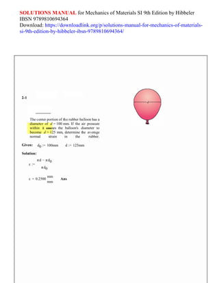 SOLUTIONS MANUAL for Mechanics of Materials SI 9th Edition by Hibbeler
IBSN 9789810694364
Download: https://downloadlink.org/p/solutions-manual-for-mechanics-of-materials-
si-9th-edition-by-hibbeler-ibsn-9789810694364/
2-1
The center portion of the rubber balloon has a
diameter of d = 100 mm. If the air pressure
within it causes the balloon's diameter to
become d = 125 mm, determine the average
normal strain in the rubber.
Given: d0 := 100mm
Solution:
d := 125mm
ε :=
πd − πd0
πd0
mm
ε = 0.2500
mm
Ans
 