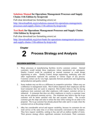 Solutions Manual for Operations Management Processes and Supply
Chains 11th Edition by Krajewski
Full clear download (no formatting errors) at:
http://downloadlink.org/p/solutions-manual-for-operations-management-
processes-and-supply-chains-11th-edition-by-krajewski/
Test Bank for Operations Management Processes and Supply Chains
11th Edition by Krajewski
Full clear download (no formatting errors) at:
http://downloadlink.org/p/test-bank-for-operations-management-processes-
and-supply-chains-11th-edition-by-krajewski/
Chapter
2 Process Strategy and Analysis
DISCUSSION QUESTIONS
1. Many processes at manufacturing facilities involve customer contact. Internal
customers would include those employees whose operation(s) are subsequent.
Quality Control could be considered an internal customer as could design
engineering or sales. Quality Control, design engineering, marketing, sales and
other organizations represent the customer at various stages of any process.
Customer contact can be very high, especially between production and engineering
and production and quality control.
2. Some students may see this as a difference in competitive priorities. Others may see
a difference in management styles. Ritz-Carlton empowers their employees and the
local restaurant does not seem to empower. Ritz-Carlton believes that by having
employees treat customers and other employees with respect, customer service is
enhanced. A restaurant that does not allow employees to resolve a customer issue
may not see enhanced customer service. The restaurant may believe that the to-go
customer will be better satisfied with fast and accurate orders. The in-store
customer gets the chips and salsa to utilize the time while waiting for an order to be
prepared. The to-go customer has already placed that order and it is ready when the
customer arrives at the pickup window.
3. eBay has considerable arrival and request variability, because its customers do not
want service at the same time or at times necessarily convenient to the company.
They have request variability, seeking to buy and sell an endless number of items.
Their process strategy allows significant customer involvement. Their customers
 