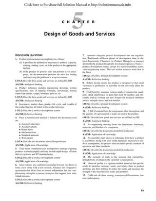 55
5C H A P T E R
Design of Goods and Services
DISCUSSION QUESTIONS
1. Explicit documentation accomplishes two things:
(a) It provides the information necessary to produce (capacity,
training, routing, costs, etc.) the product in the appropriate
fashion
(b) If the product we produce does not perform as we antici-
pated, the documentation provides the basis for finding
and correcting the problems in a logical manner.
LO 5.5: Describe how goods and services are defined by OM
AACSB: Analytical thinking
2. Product definition includes engineering drawings, written
specifications, bills of material, formulas, storyboards, portion
control documents, scripts, insurance policies, etc.
LO 5.5: Describe how goods and services are defined by OM
AACSB: Analytical thinking
3. Investment, market share, product life cycle, and breadth of
the product line are all linked to the product decision.
LO 5.2: Describe a product development system
AACSB: Reflective thinking
4. Once a manufactured product is defined, the documents used
are:
 Assembly drawings
 Assembly charts
 Route sheets
 Job instructions
 Standards manuals
 Work orders
LO 5.6: Describe the documents needed for production
AACSB: Application of knowledge
5. Time-based competition uses a competitive strategy of getting
products to market rapidly and may include rapid design, efficient
delivery systems, and JIT manufacturing.
LO 5.2: Describe a product development system
AACSB: Application of knowledge
6. Joint ventures are combined ownership between two firms to
form a new entity with a new mission. Alliances are cooperative
agreements that allow firms to remain independent, but use com-
plementing strengths to pursue strategies that support their indi-
vidual missions.
LO 5.2: Describe a product development system
AACSB: Reflective thinking
7. Japanese—integrate product development into one organiza-
tion; Traditional—different phases of development done in dis-
tinct departments; Champion (or Product Manager)—a manager
shepherds the product through the development process; Teams—
product development teams, design for manufacturability teams,
value engineering teams. This last version seems to work best in
the West.
LO 5.2: Describe a product development system
AACSB: Reflective thinking
8. Robust design means the product is designed so that small
variations in production or assembly do not adversely affect the
product.
9. CAD benefits: maintain various kinds of engineering stand-
ards; check interference on parts that must fit together; and effi-
ciently analyze existing and new designs for technical attributes
such as strength, stress, and heat transfer.
LO 5.2: Describe a product development system
AACSB: Reflective thinking
10. A bill of material lists the components, their description, and
the quantity of each required to make one unit of the product.
LO 5.5: Describe how goods and services are defined by OM
AACSB: Analytical thinking
11. An engineering drawing shows the dimensions, tolerances,
materials, and finishes of a component.
LO 5.6: Describe the documents needed for production
AACSB: Application of knowledge
12. An assembly chart shows in schematic form how a product
is assembled. Along with a list of the operations necessary to pro-
duce a component, the process sheet includes specific methods of
operation and labor standards.
LO 5.6: Describe the documents needed for production
AACSB: Application of knowledge
13. The moment of truth is the moment that exemplifies,
detracts from, or enhances the customer’s expectations.
14. House of quality is a rigorous method aimed at that specific
result. It identifies customer wants, and relates them to product
attributes and firm abilities. It orders the wants and measures the
strength of the links between wants and attributes.
15. CAD aids all three strategy concepts—differentiation, low
cost, and response.
Click here to Purchase full Solution Manual at http://solutionmanuals.info
 