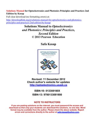 Solutions Manual for Optoelectronics and Photonics Principles and Practices 2nd
Edition by Kasap
Full clear download (no formatting errors) at:
http://downloadlink.org/p/solutions-manual-for-optoelectronics-and-photonics-
principles-and-practices-2nd-edition-by-kasap/
Solutions Manual to Optoelectronics
and Photonics: Principles and Practices,
Second Edition
© 2013 Pearson Education
Safa Kasap
Revised: 11 December 2012
Check author's website for updates
http://optoelectronics.usask.ca
ISBN-10: 013308180X
ISBN-13: 9780133081800
NOTE TO INSTRUCTORS
If you are posting solutions on the internet, you must password the access and
download so that only your students can download the solutions, no one else. Word
format may be available from the author. Please check the above website. Report
errors and corrections directly to the author at safa.kasap@yahoo.com.
 