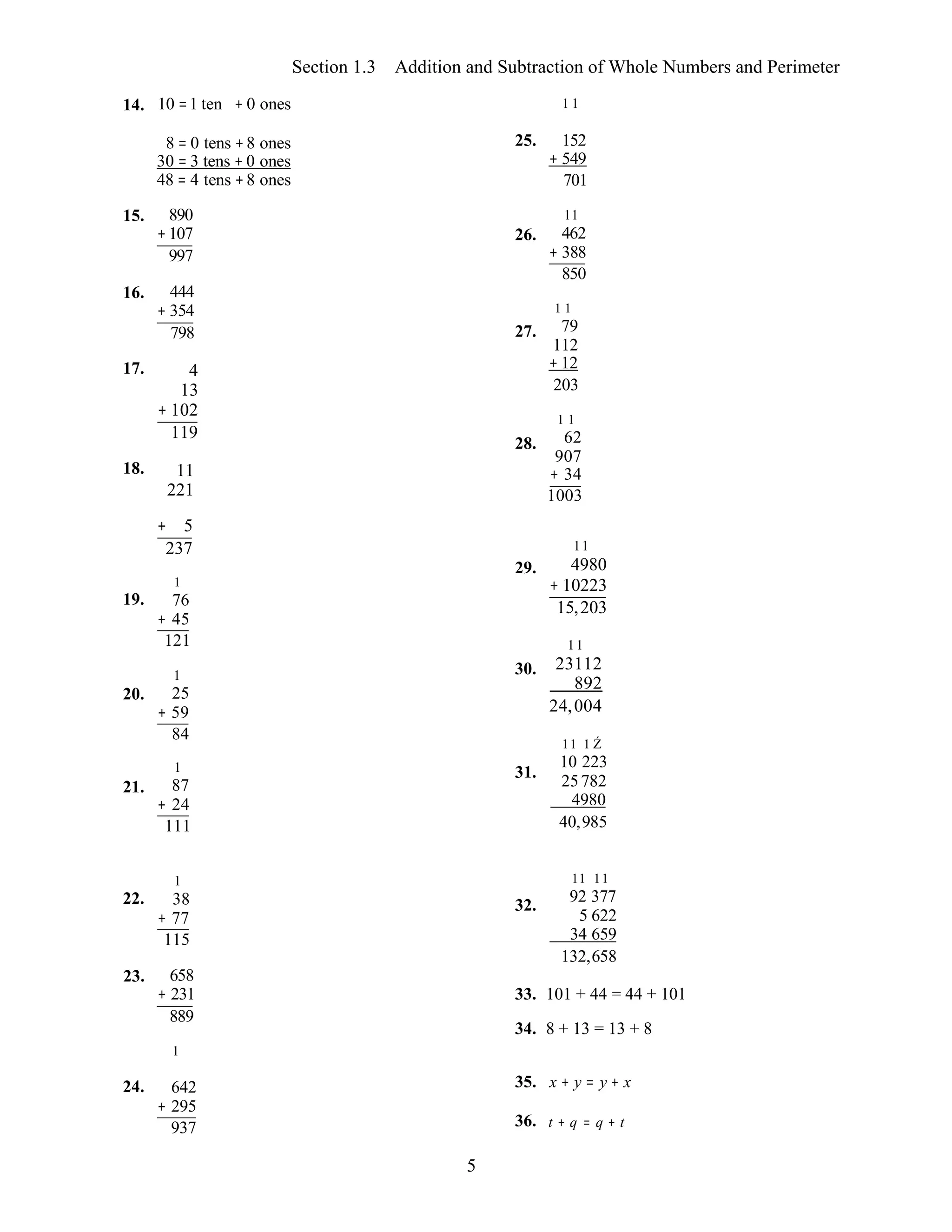 5
Section 1.3 Addition and Subtraction of Whole Numbers and Perimeter
14. 10 =1 ten + 0 ones 1 1
8 = 0 tens +8 ones
30 = 3 tens + 0 ones
48 = 4 tens +8 ones
15. 890
+107
997
16. 444
+ 354
798
17. 4
13
+ 102
119
18. 11
221
25.
26.
27.
28.
152
+ 549
701
11
462
+ 388
850
1 1
79
112
+ 12
203
1 1
62
907
+ 34
1003
+ 5
19.
20.
21.
237
1
76
+ 45
121
1
25
+ 59
84
1
87
+ 24
111
29.
30.
31.
11
4980
+ 10223
15,203
11
23112
892
24,004
11 1 Ź
10 223
25782
4980
40,985
22.
1
38
+ 77
115
32.
11 11
92 377
5 622
34 659
132,658
23. 658
+ 231
889
1
33. 101 + 44 = 44 + 101
34. 8 + 13 = 13 + 8
24. 642
+ 295
937
35. x + y = y + x
36. t + q = q + t
 