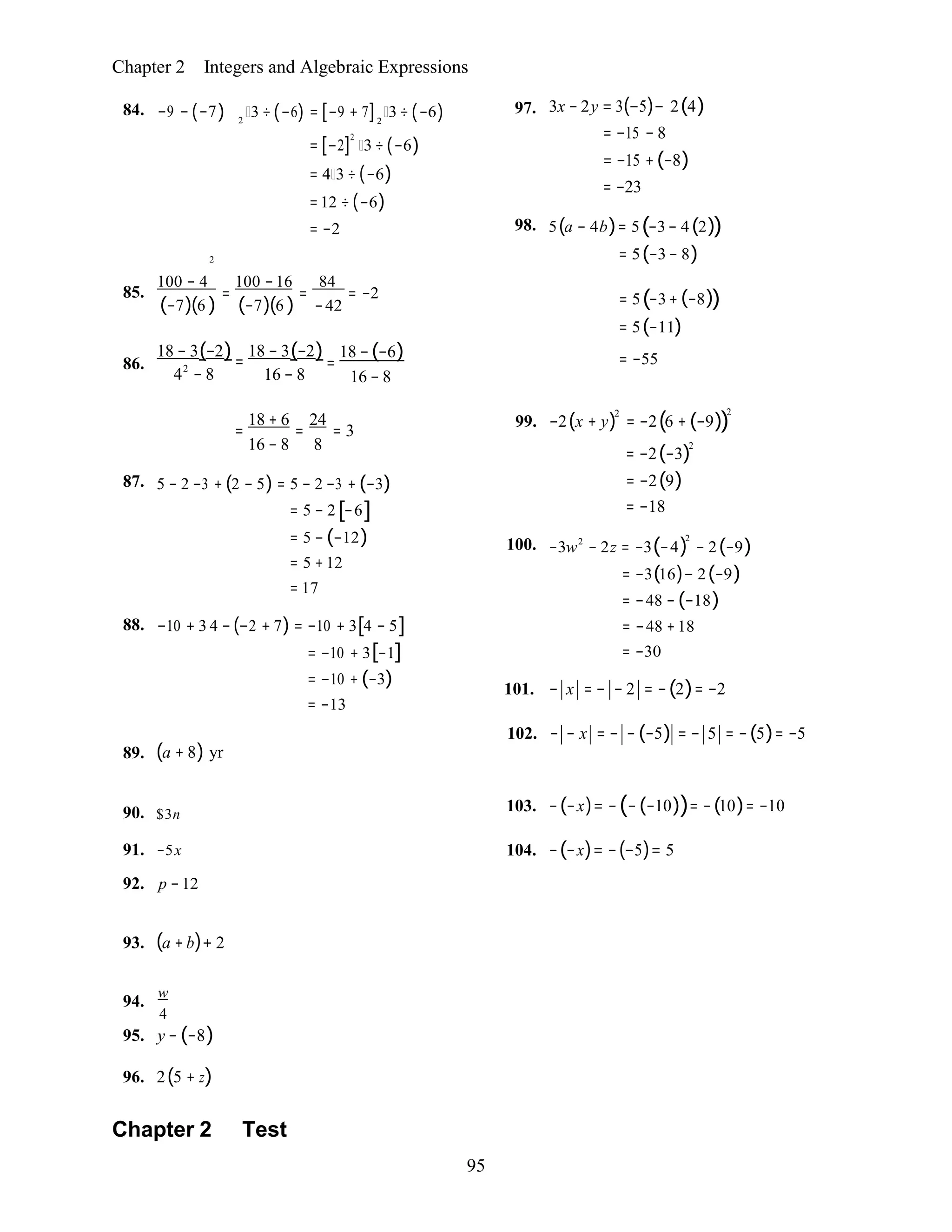 95
2 2
Chapter 2 Integers and Algebraic Expressions
84. −9 − (−7)
2
3 ÷ (−6) = [−9 + 7] 3 ÷ (−6)
= [−2]
2
3 ÷ (−6)
= 4 3 ÷ (−6)
=12 ÷ (−6)
= −2
97. 3x − 2y = 3(−5)− 2(4)
= −15 − 8
= −15 +(−8)
= −23
98. 5(a − 4b)= 5(−3− 4(2))
= 5(−3− 8)
85.
100 − 4
=
100 −16
=
84
= −2
(−7)(6 ) (−7)(6 ) −42 = 5(−3+ (−8))
= 5(−11)
86.
18 − 3(−2)=
42
− 8
18 − 3(−2)=
16 − 8
18 −(−6)
16 − 8
= −55
18 + 6 24
= = = 3
16 − 8 8
87. 5 − 2 −3 + (2 − 5) = 5 − 2 −3 + (−3)
= 5 − 2[−6]
= 5 − (−12)
= 5 +12
= 17
88. −10 + 3 4 − (−2 + 7) = −10 + 3[4 − 5]
= −10 + 3[−1]
= −10 + (−3)
= −13
99. −2(x + y)2
= −2(6 + (−9))
2
= −2(−3)2
= −2(9)
= −18
100. −3w2
− 2z = −3(−4)
2
− 2(−9)
= −3(16)− 2(−9)
= −48 − (−18)
= −48 +18
= −30
101. − x = − − 2 = −(2)= −2
102. − − x = − − (−5) = − 5 = −(5)= −5
89. (a + 8) yr
90. $3n
91. −5x
92. p −12
103. −(−x)= −(−(−10))= −(10)= −10
104. −(−x)= −(−5)= 5
93. (a + b)+ 2
94.
w
4
95. y − (−8)
96. 2(5 + z)
Chapter 2 Test
 