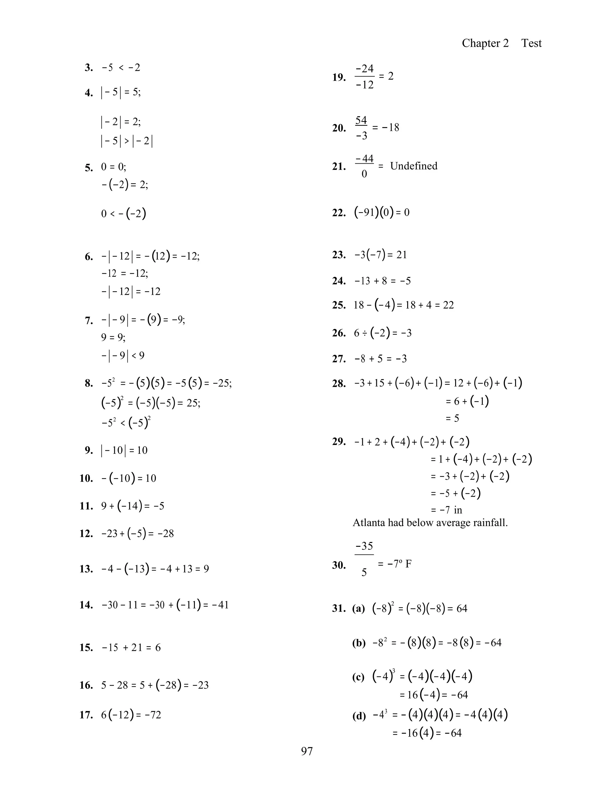 97
Chapter 2 Test
3. −5 < −2
4. − 5 = 5;
19.
−24
= 2
−12
− 2 = 2;
− 5 > − 2
5. 0 = 0;
−(−2)= 2;
54
20. = −18
−3
−44
21. = Undefined
0
0 < −(−2) 22. (−91)(0)= 0
6. − −12 = −(12)= −12;
−12 = −12;
− −12 = −12
7. − − 9 = −(9)= −9;
9 = 9;
− − 9 < 9
8. −52
= −(5)(5)= −5(5)= −25;
(−5)2
= (−5)(−5)= 25;
−52
< (−5)2
9. −10 = 10
10. −(−10)= 10
11. 9 + (−14)= −5
12. −23+(−5)= −28
23. −3(−7)= 21
24. −13 + 8 = −5
25. 18 −(−4)= 18 + 4 = 22
26. 6 ÷ (−2)= −3
27. −8 + 5 = −3
28. −3+15 +(−6)+ (−1)= 12 +(−6)+ (−1)
= 6 +(−1)
= 5
29. −1+ 2 + (−4)+ (−2)+ (−2)
= 1+ (−4)+ (−2)+ (−2)
= −3+ (−2)+ (−2)
= −5 + (−2)
= −7 in
Atlanta had below average rainfall.
−35
13. −4 − (−13)= −4 +13 = 9 30. = −7º F
5
14. −30 −11 = −30 +(−11)= −41 31. (a) (−8)2
= (−8)(−8)= 64
15. −15 + 21 = 6 (b) −82
= −(8)(8)= −8(8)= −64
16. 5 − 28 = 5 + (−28)= −23
(c) (−4)3
= (−4)(−4)(−4)
=16(−4)= −64
17. 6(−12)= −72 (d) −43
= −(4)(4)(4)= −4(4)(4)
= −16(4)= −64
 