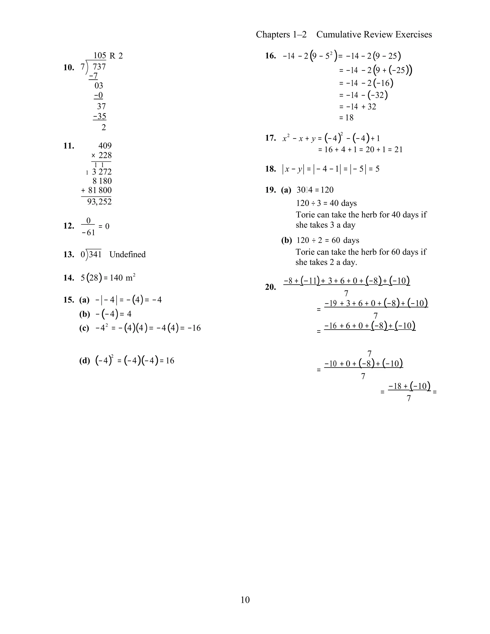 10
0
Chapters 1–2 Cumulative Review Exercises
105 R 2
10. 7 737
−7
03
−0
37
−35
2
11. 409
× 228
1 1
1 3 272
8 180
+ 81 800
93,252
12.
0
= 0
−61
13. 0 341 Undefined
14. 5(28)= 140 m2
15. (a) − − 4 = −(4)= −4
(b) −(−4)= 4
(c) −42
= −(4)(4 )= −4(4)= −16
16. −14 − 2(9 − 52
)= −14 − 2(9 − 25)
= −14 − 2(9 + (−25))
= −14 − 2(−16)
= −14 − (−32)
= −14 + 32
= 18
17. x2
− x + y = (−4)
2
− (−4)+1
= 16 + 4 +1 = 20 +1 = 21
18. x − y = − 4 −1 = − 5 = 5
19. (a) 30 4 =120
120 ÷3 = 40 days
Torie can take the herb for 40 days if
she takes 3 a day
(b) 120 ÷ 2 = 60 days
Torie can take the herb for 60 days if
she takes 2 a day.
−8 + (−11)+ 3+ 6 + 0 + (−8)+ (−10)
20.
7
−19 + 3+ 6 + 0 + (−8)+ (−10)
=
7
−16 + 6 + 0 + (−8)+ (−10)=
(d) (−4)
2
= (−4)(−4)= 16
7
−10 + 0 + (−8)+ (−10)
=
7
−18 + (−10)= =
7
 