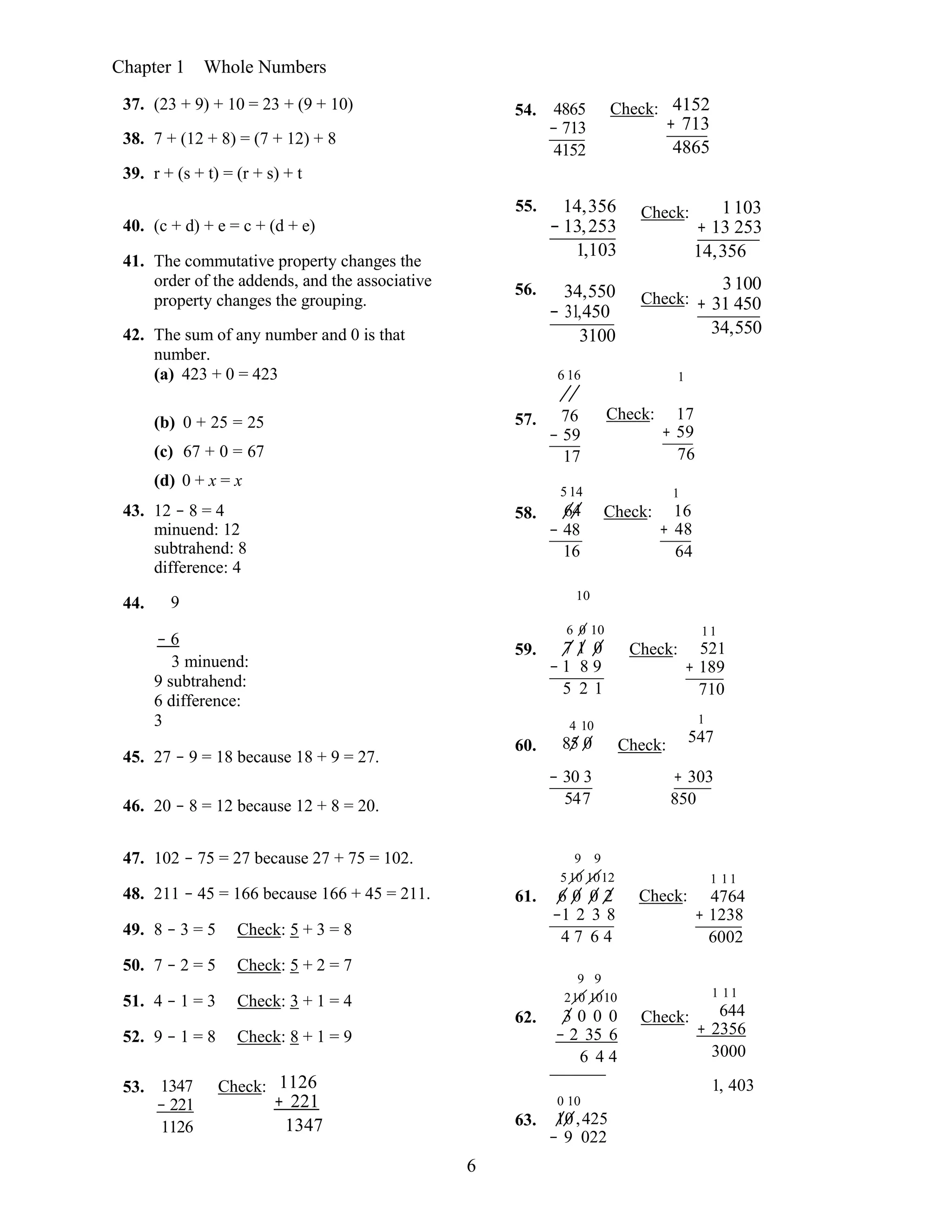 6
Chapter 1 Whole Numbers
37. (23 + 9) + 10 = 23 + (9 + 10)
38. 7 + (12 + 8) = (7 + 12) + 8
39. r + (s + t) = (r + s) + t
54. 4865
− 713
4152
Check: 4152
+ 713
4865
40. (c + d) + e = c + (d + e)
41. The commutative property changes the
order of the addends, and the associative
property changes the grouping.
42. The sum of any number and 0 is that
number.
(a) 423 + 0 = 423
55. 14,356
− 13,253
1,103
56. 34,550
− 31,450
3100
6 16
Check:
Check:
1
1103
+ 13 253
14,356 
3100
+ 31 450
34,550
(b) 0 + 25 = 25
(c) 67 + 0 = 67
(d) 0 + x = x
43. 12 − 8 = 4
minuend: 12
subtrahend: 8
difference: 4
44. 9
57.
58.
76
− 59
17
5 14
64
− 48
16
10
Check:
Check:
17
+ 59
76 
1
16
+ 48
64
− 6
3 minuend:
9 subtrahend:
6 difference:
3
45. 27 − 9 = 18 because 18 + 9 = 27.
59.
60.
6 0 10
7 1 0
− 1 8 9
5 2 1
4 10
85 0
Check:
Check:
11
521
+ 189
710 
1
547
46. 20 − 8 = 12 because 12 + 8 = 20.
− 30 3
547
+ 303
850
47. 102 − 75 = 27 because 27 + 75 = 102.
48. 211 − 45 = 166 because 166 + 45 = 211.
49. 8 − 3 = 5 Check: 5 + 3 = 8
50. 7 − 2 = 5 Check: 5 + 2 = 7
51. 4 − 1 = 3 Check: 3 + 1 = 4
52. 9 − 1 = 8 Check: 8 + 1 = 9
61.
62.
9 9
5 10 1012
6 0 0 2
−1 2 3 8
4 7 6 4
9 9
210 1010
3 0 0 0
− 2 35 6
6 4 4
Check:
Check:
1 11
4764
+ 1238
6002 
1 11
644
+ 2356
3000
53. 1347
− 221
1126
Check: 1126
+ 221
1347  63.
0 10
10,425
− 9 022
1, 403
 