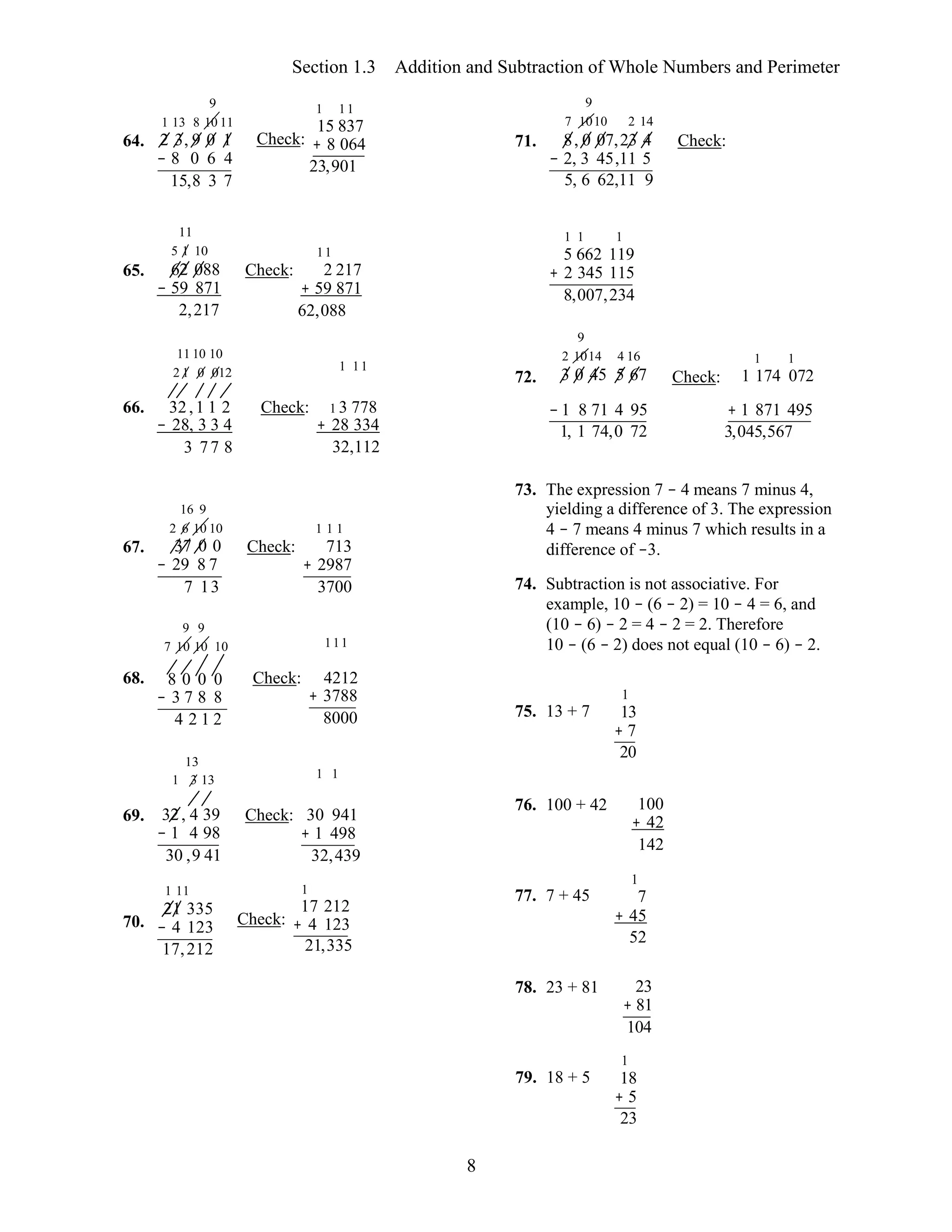 8
Section 1.3 Addition and Subtraction of Whole Numbers and Perimeter
64.
9
1 13 8 10 11
2 3, 9 0 1
− 8 0 6 4
15,8 3 7
1 11
15 837
Check: + 8 064
23,901 
71.
9
7 1010 2 14
8, 0 07,23 4
− 2, 3 45,11 5
5, 6 62,11 9
Check:
65.
11
5 1 10
62 088
− 59 871
2,217
11 10 10
2 1 0 012
Check:
11
2 217
+ 59 871
62,088 
1 11
72.
1 1 1
5 662 119
+ 2 345 115
8,007,234 
9
2 1014 4 16
3 0 45 5 67 Check:
1 1
1 174 072
66. 32,1 1 2
− 28, 3 3 4
3 77 8
Check: 1 3 778
+ 28 334
32,112 
− 1 8 71 4 95
1, 1 74,0 72
+ 1 871 495
3,045,567
67.
16 9
2 6 10 10
37 0 0
− 29 8 7
7 13
9 9
7 10 10 10
Check:
1 1 1
713
+ 2987
3700 
111
73. The expression 7 − 4 means 7 minus 4,
yielding a difference of 3. The expression
4 − 7 means 4 minus 7 which results in a
difference of −3.
74. Subtraction is not associative. For
example, 10 − (6 − 2) = 10 − 4 = 6, and
(10 − 6) − 2 = 4 − 2 = 2. Therefore
10 − (6 − 2) does not equal (10 − 6) − 2.
68. 8 0 0 0
− 3 7 8 8
4 2 1 2
13
1 3 13
Check: 4212
+ 3788
8000 
1 1
1
75. 13 + 7 13
+ 7
20
69. 32, 4 39
− 1 4 98
30 ,9 41
Check: 30 941
+ 1 498
32,439 
76. 100 + 42 100
+ 42
142
1
70.
1 11
21 335
− 4 123
17,212
1
17 212
Check: + 4 123
21,335 
77. 7 + 45 7
+ 45
52
78. 23 + 81 23
+ 81
104
1
79. 18 + 5 18
+ 5
23
 