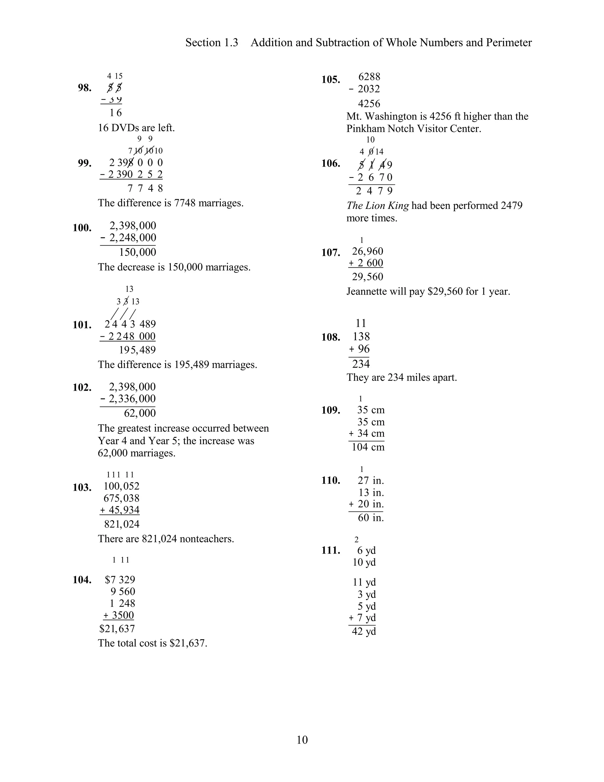 10
4 15
5 5
105. 6288
− 2032
− 3 9
1 6
4256
Mt. Washington is 4256 ft higher than the
16 DVDs are left. Pinkham Notch Visitor Center.
111 11
103. 100,052
675,038
+ 45,934
821,024
Section 1.3 Addition and Subtraction of Whole Numbers and Perimeter
98.
99.
9 9
7 10 1010
2 398 0 0 0
− 2 390 2 5 2
7 7 4 8
The difference is 7748 marriages.
106.
10
4 0 14
5 1 4 9
− 2 6 7 0
2 4 7 9
The Lion King had been performed 2479
more times.
100. 2,398,000
− 2,248,000
150,000
The decrease is 150,000 marriages.
13
3 3 13
107.
1
26,960
+ 2 600
29,560
Jeannette will pay $29,560 for 1 year.
101. 2 4 4 3 489
− 2 248 000
195,489
The difference is 195,489 marriages.
108.
11
138
+ 96
234
They are 234 miles apart.
102. 2,398,000
− 2,336,000
62,000
The greatest increase occurred between
Year 4 and Year 5; the increase was
62,000 marriages.
There are 821,024 nonteachers.
1 11
109.
110.
111.
1
35 cm
35 cm
+ 34 cm
104 cm
1
27 in.
13 in.
+ 20 in.
60 in.
2
6 yd
10 yd
104. $7 329
9 560
1 248
+ 3500
$21,637
The total cost is $21,637.
11 yd
3 yd
5 yd
+ 7 yd
42 yd
 