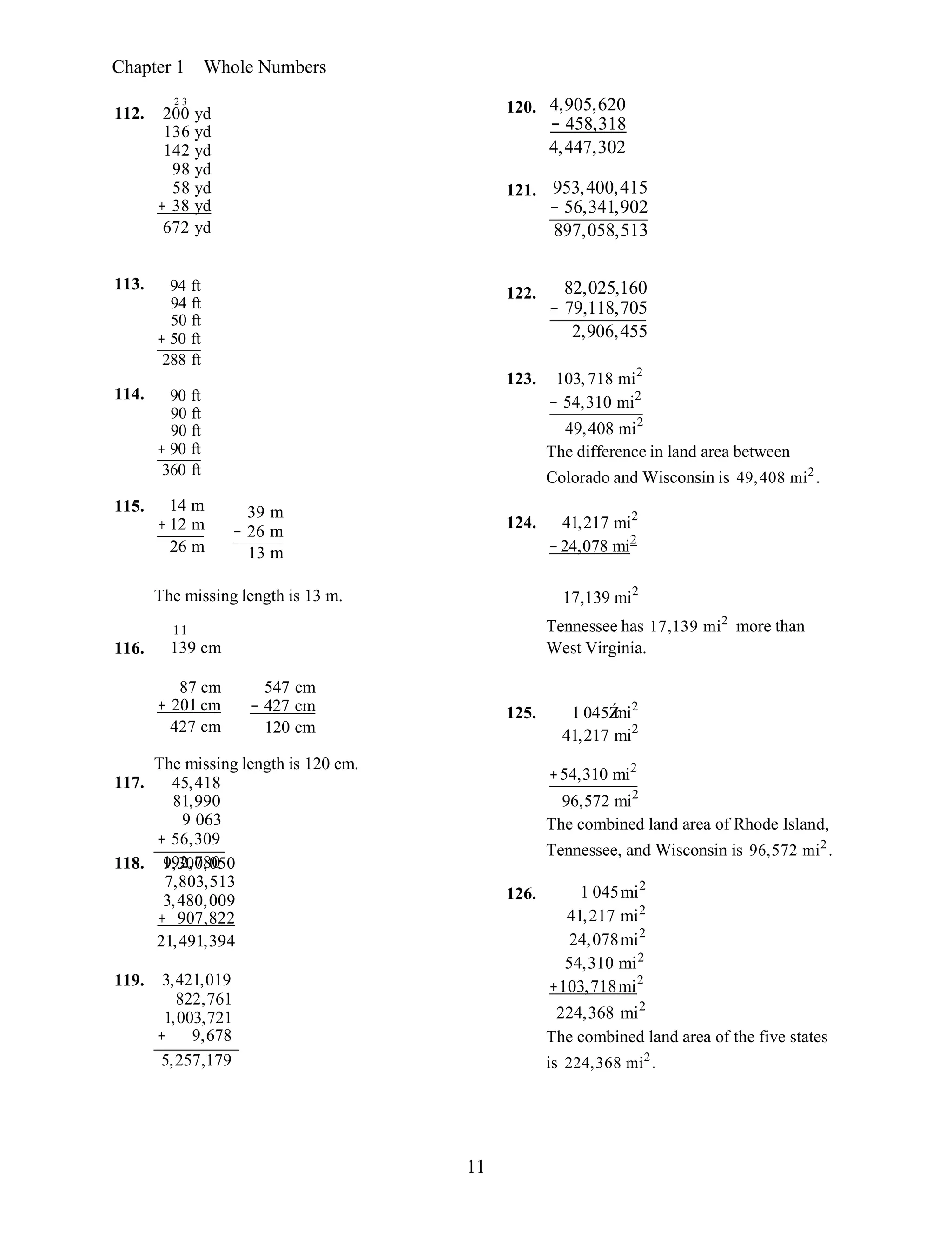 11
117. 45,418
81,990
9 063
+ 56,309
192,780118. 9,300,050
7,803,513
3,480,009
+ 907,822
21,491,394
119. 3,421,019
822,761
1,003,721
+ 9,678
5,257,179
Chapter 1 Whole Numbers
112.
2 3
200 yd
136 yd
142 yd
98 yd
58 yd
+ 38 yd
672 yd
120. 4,905,620
− 458,318
4,447,302
121. 953,400,415
− 56,341,902
897,058,513
113. 94 ft
94 ft
50 ft
+ 50 ft
288 ft
114. 90 ft
90 ft
90 ft
+ 90 ft
360 ft
115. 14 m
+ 12 m
26 m
39 m
− 26 m
13 m
122. 82,025,160
− 79,118,705
2,906,455
123. 103, 718 mi2
− 54,310 mi2
49,408 mi2
The difference in land area between
Colorado and Wisconsin is 49,408 mi2
.
124. 41,217 mi2
−24,078 mi2
116.
The missing length is 13 m.
11
139 cm
17,139 mi2
Tennessee has 17,139 mi2
more than
West Virginia.
87 cm
+ 201 cm
427 cm
547 cm
− 427 cm
120 cm
125. 1 045Źmi2
41,217 mi2
The missing length is 120 cm.
126.
+54,310 mi2
96,572 mi2
The combined land area of Rhode Island,
Tennessee, and Wisconsin is 96,572 mi2
.
1 045mi2
41,217 mi2
24,078mi2
54,310 mi2
+103,718mi2
224,368 mi2
The combined land area of the five states
is 224,368 mi2
.
 