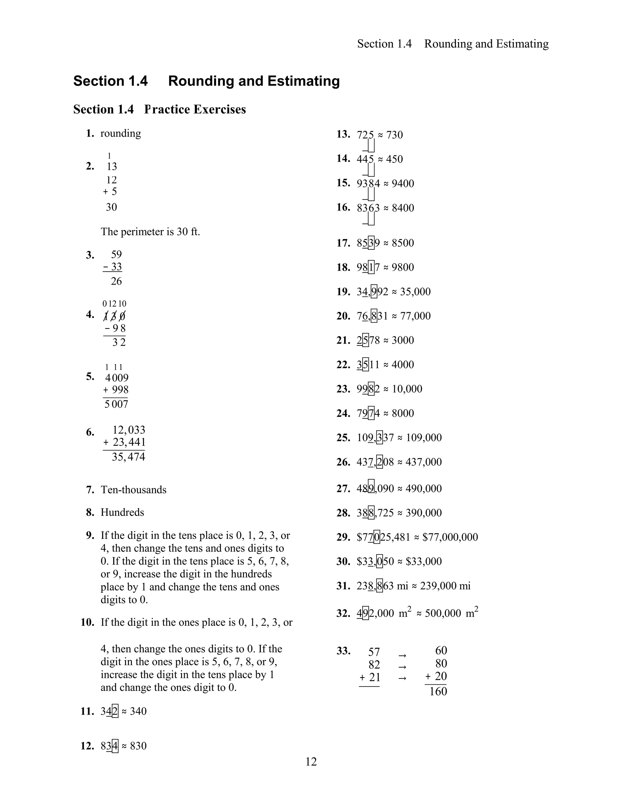 12
Section 1.4
Section 1.4 P
Rounding and Estimating
ractice Exercises
Section 1.4 Rounding and Estimating
1. rounding 13. 725 ≈ 730
1
2. 13
14. 445 ≈ 450
12
+ 5
15. 9384 ≈ 9400
30 16. 8363 ≈ 8400
The perimeter is 30 ft.
3. 59
− 33
26
01210
4. 1 3 0
− 9 8
3 2
1 11
5. 4009
+ 998
5007
6. 12,033
+ 23,441
35,474
17. 8539 ≈ 8500
18. 9817 ≈ 9800
19. 34,992 ≈ 35,000
20. 76,831 ≈ 77,000
21. 2578 ≈ 3000
22. 3511 ≈ 4000
23. 9982 ≈ 10,000
24. 7974 ≈ 8000
25. 109,337 ≈ 109,000
26. 437,208 ≈ 437,000
7. Ten-thousands
8. Hundreds
9. If the digit in the tens place is 0, 1, 2, 3, or
4, then change the tens and ones digits to
0. If the digit in the tens place is 5, 6, 7, 8,
or 9, increase the digit in the hundreds
place by 1 and change the tens and ones
digits to 0.
10. If the digit in the ones place is 0, 1, 2, 3, or
27. 489,090 ≈ 490,000
28. 388,725 ≈ 390,000
29. $77025,481 ≈ $77,000,000
30. $33,050 ≈ $33,000
31. 238,863 mi ≈ 239,000 mi
32. 492,000 m2
≈ 500,000 m2
4, then change the ones digits to 0. If the
digit in the ones place is 5, 6, 7, 8, or 9,
increase the digit in the tens place by 1
and change the ones digit to 0.
11. 342 ≈ 340
33. 57
82
+ 21
→ 60
→ 80
→ + 20
160
12. 834 ≈ 830
 