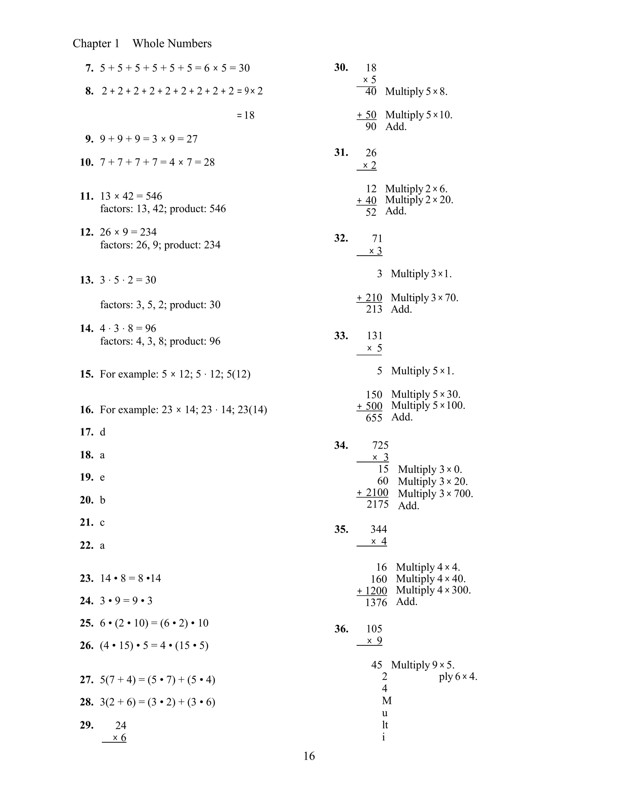 16
Chapter 1 Whole Numbers
7. 5 + 5 + 5 + 5 + 5 + 5 = 6 × 5 = 30
8. 2 + 2 + 2 + 2 + 2 + 2 + 2 + 2 + 2 = 9× 2
30. 18
× 5
40 Multiply 5×8.
9. 9 + 9 + 9 = 3 × 9 = 27
10. 7 + 7 + 7 + 7 = 4 × 7 = 28
=18 + 50
90
31. 26
× 2
Multiply 5×10.
Add.
12 Multiply 2×6.
11. 13 × 42 = 546
factors: 13, 42; product: 546
12. 26 × 9 = 234
factors: 26, 9; product: 234
+ 40
52
32. 71
× 3
Multiply 2×20.
Add.
13. 3 ⋅ 5 ⋅ 2 = 30
3 Multiply 3×1.
factors: 3, 5, 2; product: 30
14. 4 ⋅ 3 ⋅ 8 = 96
factors: 4, 3, 8; product: 96
+ 210
213
33. 131
× 5
Multiply 3×70.
Add.
15. For example: 5 × 12; 5 ⋅ 12; 5(12) 5 Multiply 5×1.
16. For example: 23 × 14; 23 ⋅ 14; 23(14)
17. d
18. a
19. e
20. b
21. c
22. a
150
+ 500
655
34. 725
× 3
15
60
+ 2100
2175
35. 344
× 4
Multiply 5×30.
Multiply 5×100.
Add.
Multiply 3× 0.
Multiply 3× 20.
Multiply 3× 700.
Add.
16 Multiply 4× 4.
23. 14 • 8 = 8 •14
24. 3 • 9 = 9 • 3
25. 6 • (2 • 10) = (6 • 2) • 10
26. (4 • 15) • 5 = 4 • (15 • 5)
160
+ 1200
1376
36. 105
× 9
Multiply 4× 40.
Multiply 4×300.
Add.
45 Multiply 9×5.
27. 5(7 + 4) = (5 • 7) + (5 • 4)
28. 3(2 + 6) = (3 • 2) + (3 • 6)
29. 24
× 6
2
4
M
u
lt
i
ply 6×4.
 