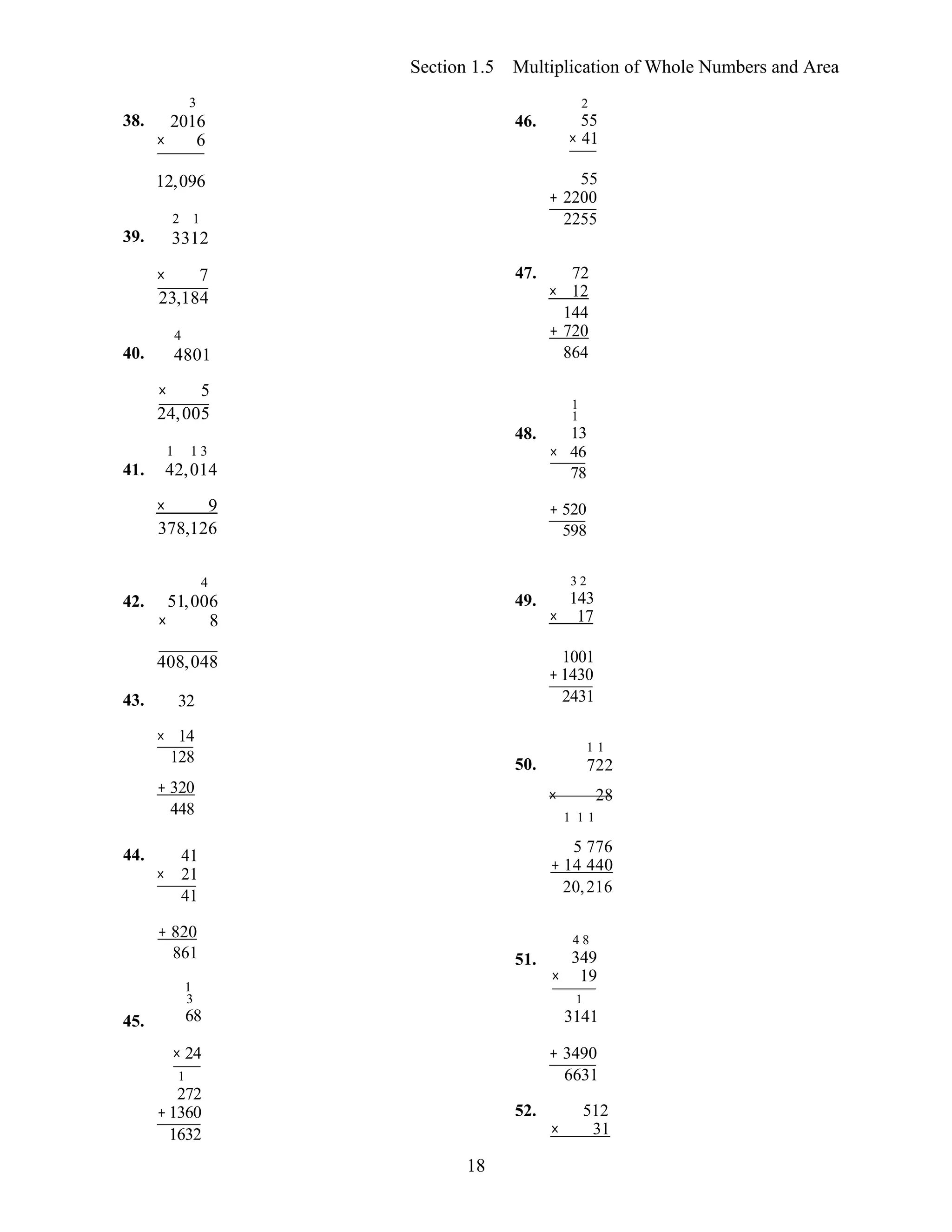 18
Section 1.5 Multiplication of Whole Numbers and Area
38.
3
2016
× 6
46.
2
55
× 41
39.
12,096
2 1
3312
55
+ 2200
2255
× 7 47. 72
40.
23,184
4
4801
× 12
144
+ 720
864
× 5
41.
24,005
1 1 3
42,014
48.
1
1
13
× 46
78
× 9
378,126
+ 520
598
42.
4
51,006
× 8
49.
3 2
143
× 17
408,048
43. 32
1001
+ 1430
2431
× 14
128 50.
1 1
722
+ 320
448
× 28
1 1 1
44. 41
× 21
41
5 776
+ 14 440
20,216
45.
+ 820
861
1
3
68
51.
4 8
349
× 19
1
3141
× 24
1
272
+1360
1632
+ 3490
6631
52. 512
× 31
 