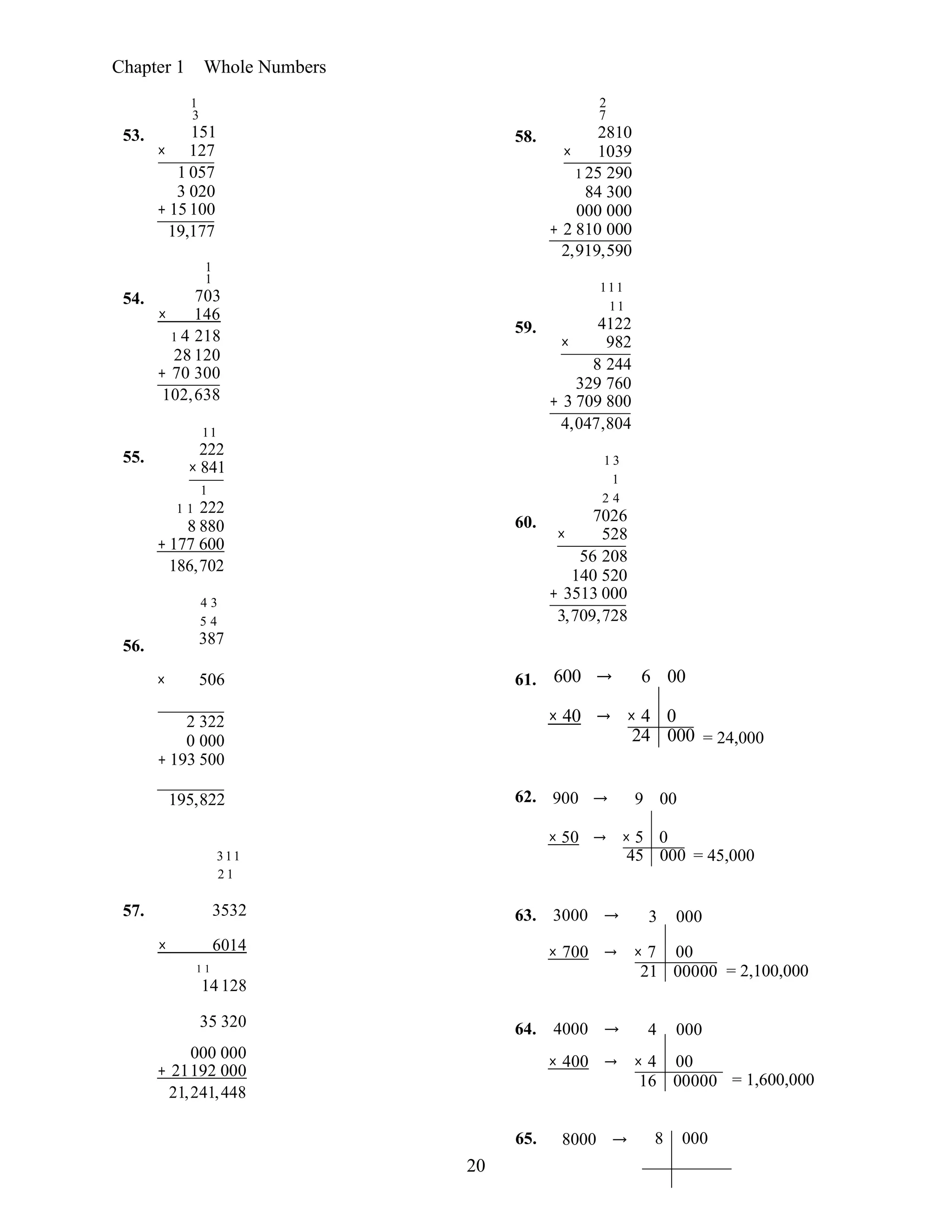 20
Chapter 1 Whole Numbers
53.
54.
55.
56.
1
3
151
× 127
1 057
3 020
+ 15 100
19,177
1
1
703
× 146
1 4 218
28 120
+ 70 300
102,638
11
222
× 841
1
1 1 222
8 880
+ 177 600
186,702
4 3
5 4
387
58.
59.
60.
2
7
2810
× 1039
1 25 290
84 300
000 000
+ 2 810 000
2,919,590
111
11
4122
× 982
8 244
329 760
+ 3 709 800
4,047,804
1 3
1
2 4
7026
× 528
56 208
140 520
+ 3513 000
3,709,728
× 506 61. 600 → 6 00
2 322
0 000
+ 193 500
× 40 → × 4 0
24 000 = 24,000
195,822 62. 900 → 9 00
311
2 1
× 50 → × 5 0
45 000 = 45,000
57. 3532 63. 3000 → 3 000
× 6014
1 1
14 128
× 700 → × 7 00
21 00000 = 2,100,000
35 320 64. 4000 → 4 000
000 000
+ 21192 000
21,241,448
× 400 → × 4 00
16 00000 = 1,600,000
65. 8000 → 8 000
 