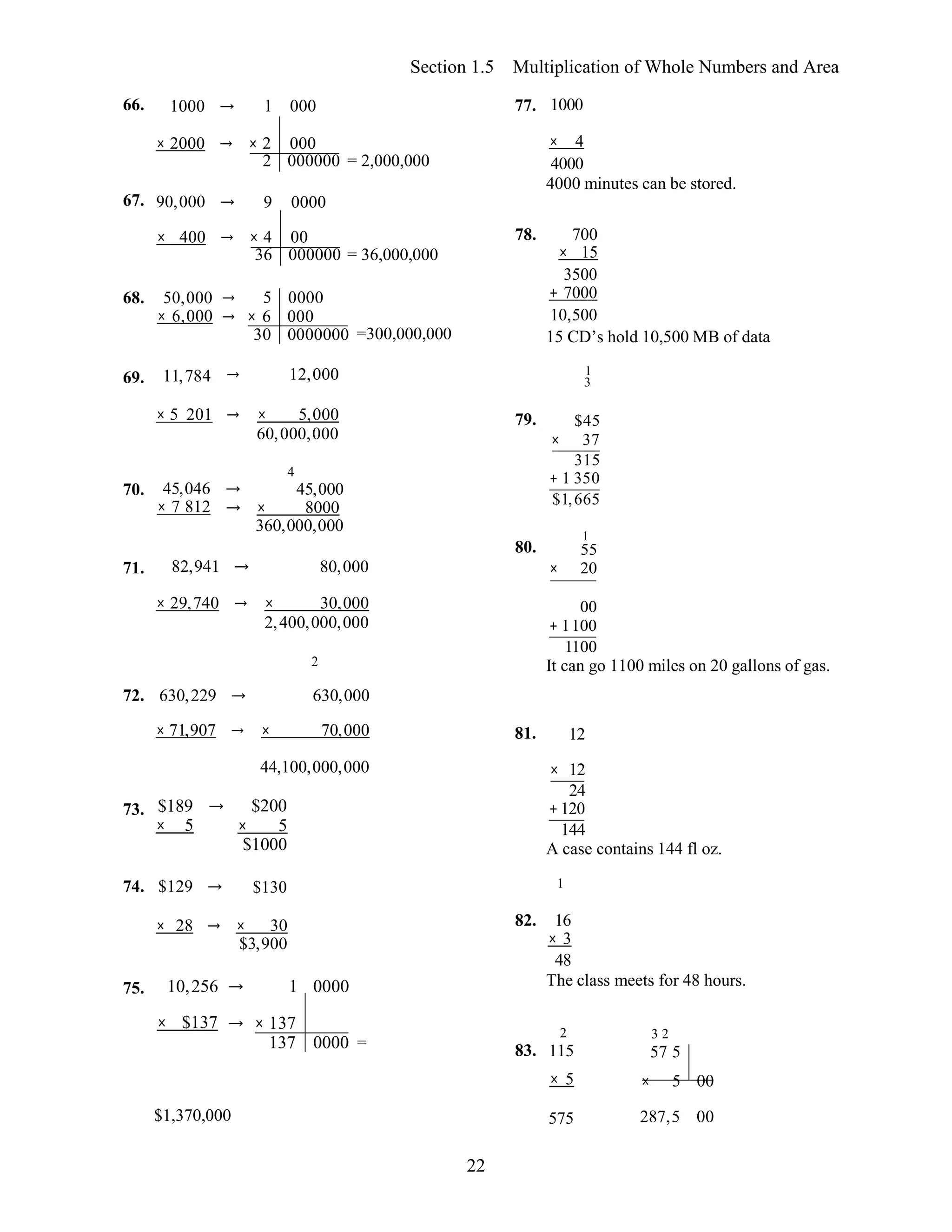 22
Section 1.5 Multiplication of Whole Numbers and Area
66. 1000 → 1 000 77. 1000
× 2000 → × 2 000
2 000000 = 2,000,000
× 4
4000
4000 minutes can be stored.
67. 90,000 → 9 0000
× 400
68. 50,000
× 6,000
69. 11,784
→ × 4 00
36 000000 = 36,000,000
→ 5 0000
→ × 6 000
30 0000000 =300,000,000
→ 12,000
78. 700
× 15
3500
+ 7000
10,500
15 CD’s hold 10,500 MB of data
1
3
× 5 201 → × 5,000
60,000,000
79. $45
× 37
315
70. 45,046 →
× 7 812 →
4
45,000
× 8000
360,000,000
+ 1 350
$1,665
1
80. 55
71. 82,941 → 80,000 × 20
× 29,740 → × 30,000
2,400,000,000
2
00
+ 1100
1100
It can go 1100 miles on 20 gallons of gas.
72. 630,229 → 630,000
× 71,907 → × 70,000 81. 12
44,100,000,000 × 12
24
73. $189 →
× 5
74. $129 →
$200
× 5
$1000
$130
+120
144
A case contains 144 fl oz.
1
× 28 → × 30
$3,900
82. 16
× 3
48
75. 10,256 → 1 0000 The class meets for 48 hours.
× $137 → × 137
137 0000 = 83.
2
115
3 2
57 5
× 5 × 5 00
$1,370,000 575 287,5 00
 