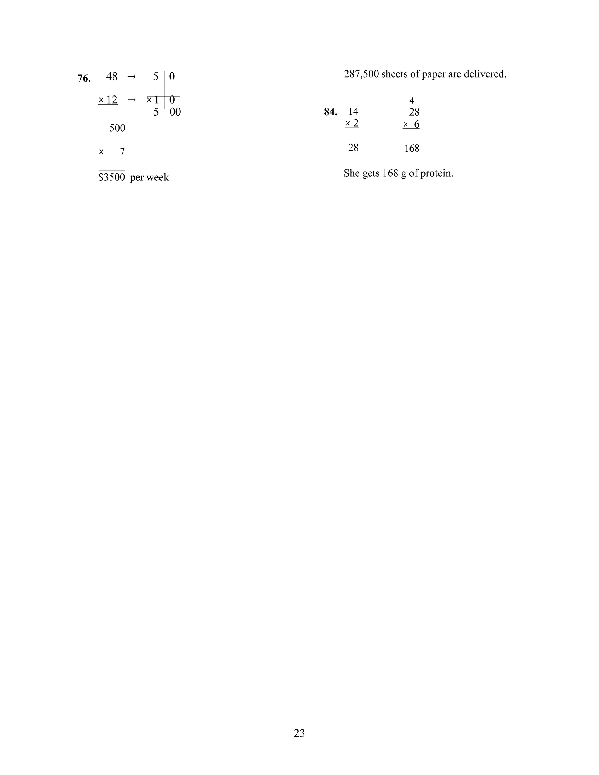 23
76. 48 → 5 0 287,500 sheets of paper are delivered.
×12
500
→ ×1 0
5 00 84. 14
× 2
4
28
× 6
× 7 28 168
$3500 per week She gets 168 g of protein.
 