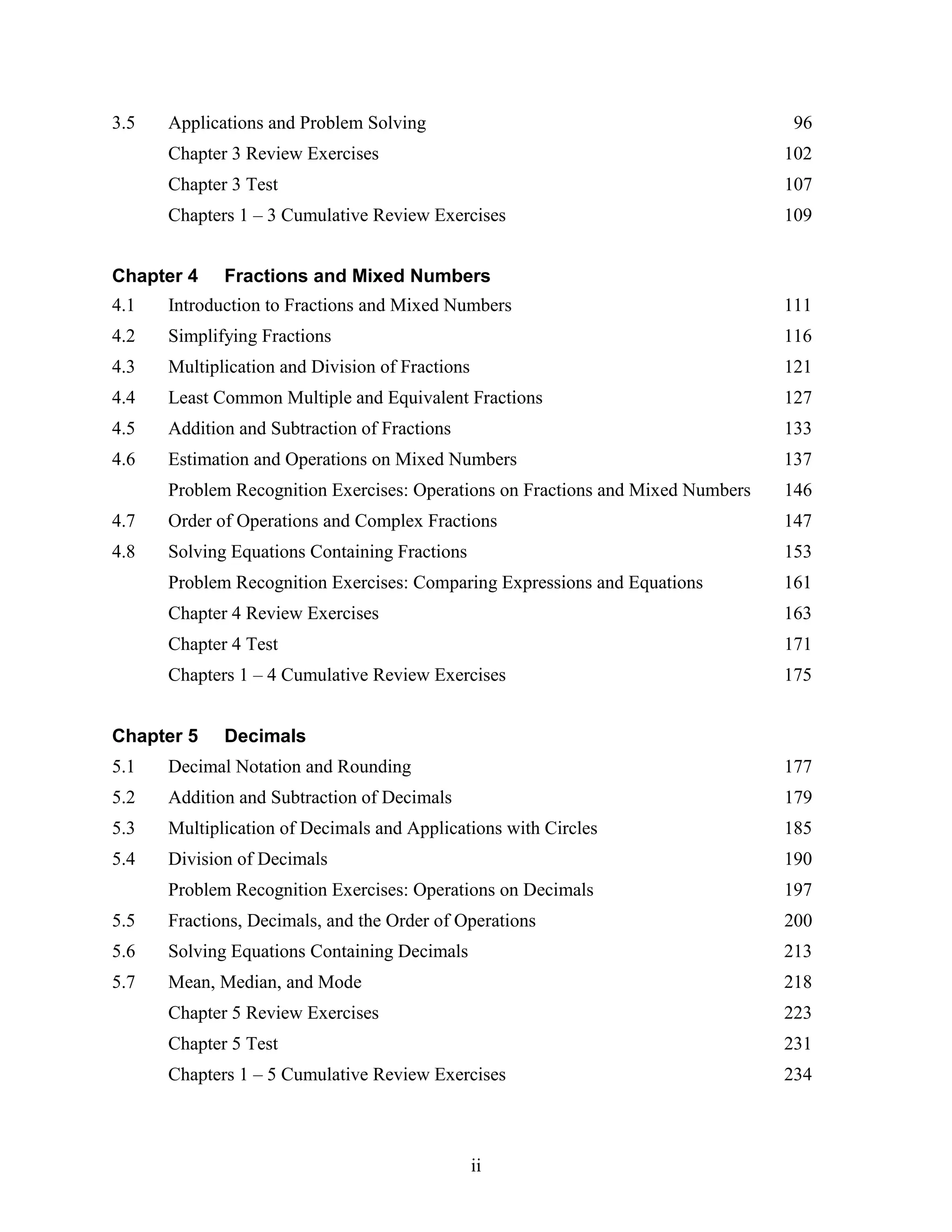 ii
3.5 Applications and Problem Solving 96
Chapter 3 Review Exercises 102
Chapter 3 Test 107
Chapters 1 – 3 Cumulative Review Exercises 109
Chapter 4 Fractions and Mixed Numbers
4.1 Introduction to Fractions and Mixed Numbers 111
4.2 Simplifying Fractions 116
4.3 Multiplication and Division of Fractions 121
4.4 Least Common Multiple and Equivalent Fractions 127
4.5 Addition and Subtraction of Fractions 133
4.6 Estimation and Operations on Mixed Numbers 137
Problem Recognition Exercises: Operations on Fractions and Mixed Numbers 146
4.7 Order of Operations and Complex Fractions 147
4.8 Solving Equations Containing Fractions 153
Problem Recognition Exercises: Comparing Expressions and Equations 161
Chapter 4 Review Exercises 163
Chapter 4 Test 171
Chapters 1 – 4 Cumulative Review Exercises 175
Chapter 5 Decimals
5.1 Decimal Notation and Rounding 177
5.2 Addition and Subtraction of Decimals 179
5.3 Multiplication of Decimals and Applications with Circles 185
5.4 Division of Decimals 190
Problem Recognition Exercises: Operations on Decimals 197
5.5 Fractions, Decimals, and the Order of Operations 200
5.6 Solving Equations Containing Decimals 213
5.7 Mean, Median, and Mode 218
Chapter 5 Review Exercises 223
Chapter 5 Test 231
Chapters 1 – 5 Cumulative Review Exercises 234
 