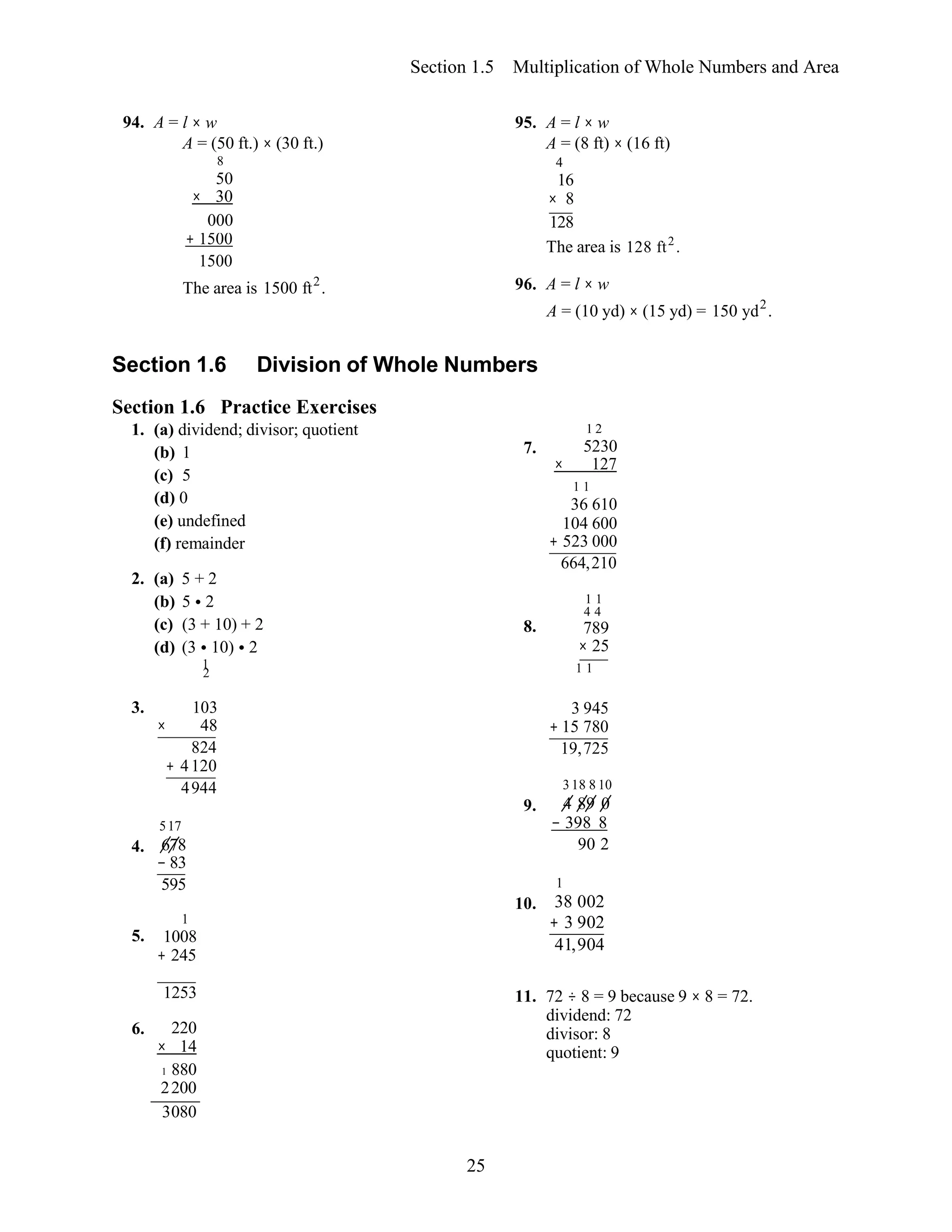 25
l × w
A = (50 ft.) × (30 ft.)
95. A = l × w
A = (8 ft) × (16 ft)
8 4
50
× 30
16
× 8
000 128
+ 1500
1500
The area is 128 ft2
.
The area is 1500 ft2
. 96. A = l × w
A = (10 yd) × (15 yd) = 150 yd2
.
6. 220
× 14
1 880
2200
3080
Section 1.5 Multiplication of Whole Numbers and Area
94. A =
Section 1.6 Division of Whole Numbers
Section 1.6 Practice Exercises
1. (a) dividend; divisor; quotient
(b) 1
(c) 5
(d) 0
(e) undefined
(f) remainder
2. (a) 5 + 2
(b) 5 • 2
(c) (3 + 10) + 2
(d) (3 • 10) • 2
1
2
1 2
7. 5230
× 127
1 1
36 610
104 600
+ 523 000
664,210
1 1
4 4
8. 789
× 25
1 1
3. 103
× 48
824
+ 4120
4944
517
4. 678
− 83
595
1
5. 1008
+ 245
9.
10.
3 945
+ 15 780
19,725
318 8 10
4 89 0
− 398 8
90 2
1
38 002
+ 3 902
41,904
1253 11. 72 ÷ 8 = 9 because 9 × 8 = 72.
dividend: 72
divisor: 8
quotient: 9
 