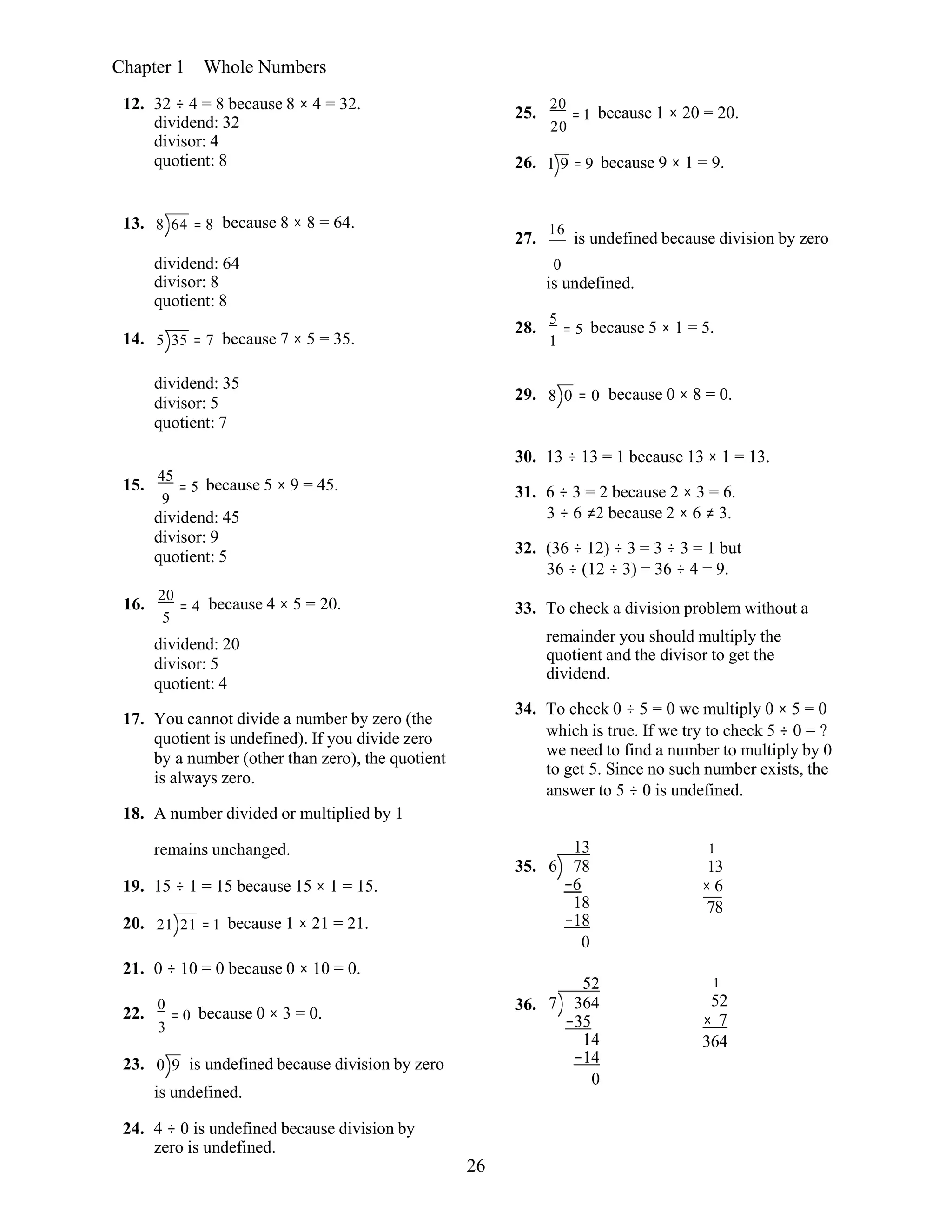 26
Chapter 1 Whole Numbers
12. 32 ÷ 4 = 8 because 8 × 4 = 32.
dividend: 32
divisor: 4
quotient: 8
25.
20
= 1 because 1 × 20 = 20.
20
26. 1 9 = 9 because 9 × 1 = 9.
13. 8 64 = 8 because 8 × 8 = 64.
27.
16
is undefined because division by zero
dividend: 64
divisor: 8
quotient: 8
0
is undefined.
28.
5
= 5 because 5 × 1 = 5.
14. 5 35 = 7 because 7 × 5 = 35. 1
dividend: 35
divisor: 5
quotient: 7
29. 8 0 = 0 because 0 × 8 = 0.
15.
45
= 5 because 5 × 9 = 45.
9
dividend: 45
divisor: 9
quotient: 5
30. 13 ÷ 13 = 1 because 13 × 1 = 13.
31. 6 ÷ 3 = 2 because 2 × 3 = 6.
3 ÷ 6 ≠2 because 2 × 6 ≠ 3.
32. (36 ÷ 12) ÷ 3 = 3 ÷ 3 = 1 but
36 ÷ (12 ÷ 3) = 36 ÷ 4 = 9.
16.
20
= 4
5
because 4 × 5 = 20. 33. To check a division problem without a
dividend: 20
divisor: 5
quotient: 4
17. You cannot divide a number by zero (the
quotient is undefined). If you divide zero
by a number (other than zero), the quotient
is always zero.
18. A number divided or multiplied by 1
remainder you should multiply the
quotient and the divisor to get the
dividend.
34. To check 0 ÷ 5 = 0 we multiply 0 × 5 = 0
which is true. If we try to check 5 ÷ 0 = ?
we need to find a number to multiply by 0
to get 5. Since no such number exists, the
answer to 5 ÷ 0 is undefined.
remains unchanged.
19. 15 ÷ 1 = 15 because 15 × 1 = 15.
20. 21 21 = 1 because 1 × 21 = 21.
21. 0 ÷ 10 = 0 because 0 × 10 = 0.
22.
0
= 0 because 0 × 3 = 0.
3
23. 0 9 is undefined because division by zero
is undefined.
24. 4 ÷ 0 is undefined because division by
zero is undefined.
35.
36.
13
6 78
−6
18
−18
0
52
7 364
−35
14
−14
0
1
13
× 6
78 
1
52
× 7
364
 