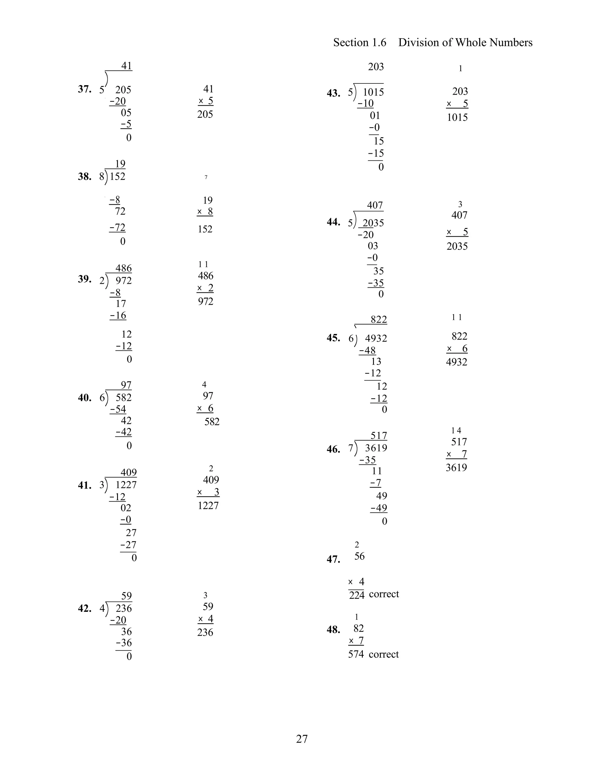 27
Section 1.6 Division of Whole Numbers
41 203 1
37.
38.
5 205
−20
05
−5
0
19
8 152
41
× 5
205 
7
43. 5 1015
−10
01
−0
15
−15
0
203
× 5
1015
−8 19
72 × 8
407 3
407
39.
−72
0
486
2 972
−8
17
−16
152 
1 1
486
× 2
972 
44. 5 2035
−20
03
−0
35
−35
0
822
× 5
2035 
1 1
40.
41.
12
−12
0
97
6 582
−54
42
−42
0
409
3 1227
−12
02
−0
27
−27
0
4
97
× 6
582 
2
409
× 3
1227 
45.
46.
47.
6 4932
−48
13
−12
12
−12
0
517
7 3619
−35
11
−7
49
−49
0
2
56
822
× 6
4932 
1 4
517
× 7
3619
× 4
42.
59
4 236
−20
36
−36
0
3
59
× 4
236  48.
224 correct
1
82
× 7
574 correct
 