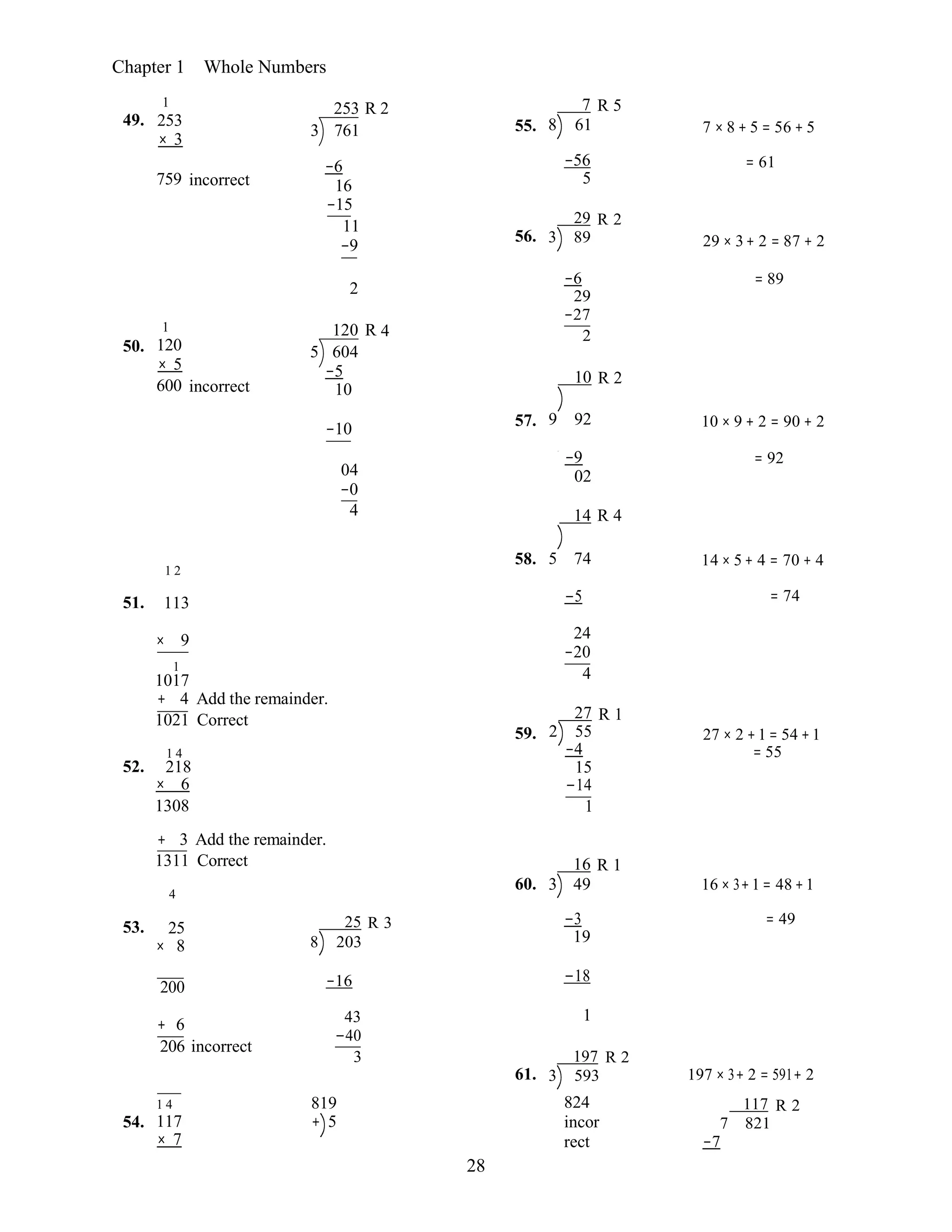28
Chapter 1 Whole Numbers
49.
1
253
× 3
253 R 2
3 761 55.
7 R 5
8 61 7 × 8 + 5 = 56 + 5
759 incorrect
−6
16
−15
11
−9
−56
5
29 R 2
56. 3 89
= 61 
29 × 3+ 2 = 87 + 2
50.
1
120
× 5
600 incorrect
2
120 R 4
5 604
−5
10
−6
29
−27
2
10 R 2
= 89
−10 57. 9 92 10 × 9 + 2 = 90 + 2
−9
04 02
−0
4 14 R 4
= 92
58.
1 2
5 74 14 × 5+ 4 = 70 + 4
51. 113 −5  = 74
× 9 24
−20
1
1017 4
+ 4 Add the remainder.
52.
1021 Correct
1 4
218
× 6
1308
59.
27 R 1
2 55
−4
15
−14
1
27 × 2 +1 = 54 +1
= 55
+ 3 Add the remainder.
1311 Correct
4
60.
16 R 1
3 49 16 × 3+1= 48 +1
53. 25
× 8
25 R 3
8 203
−3 
19
= 49
200 −16 −18
+ 6 43 1
−40
206 incorrect
3
61.
197 R 2
3 593 197 × 3+ 2 = 591+ 2
54.
1 4
117
× 7
819
+ 5
824
incor
rect
117 R 2
7 821
−7
 
