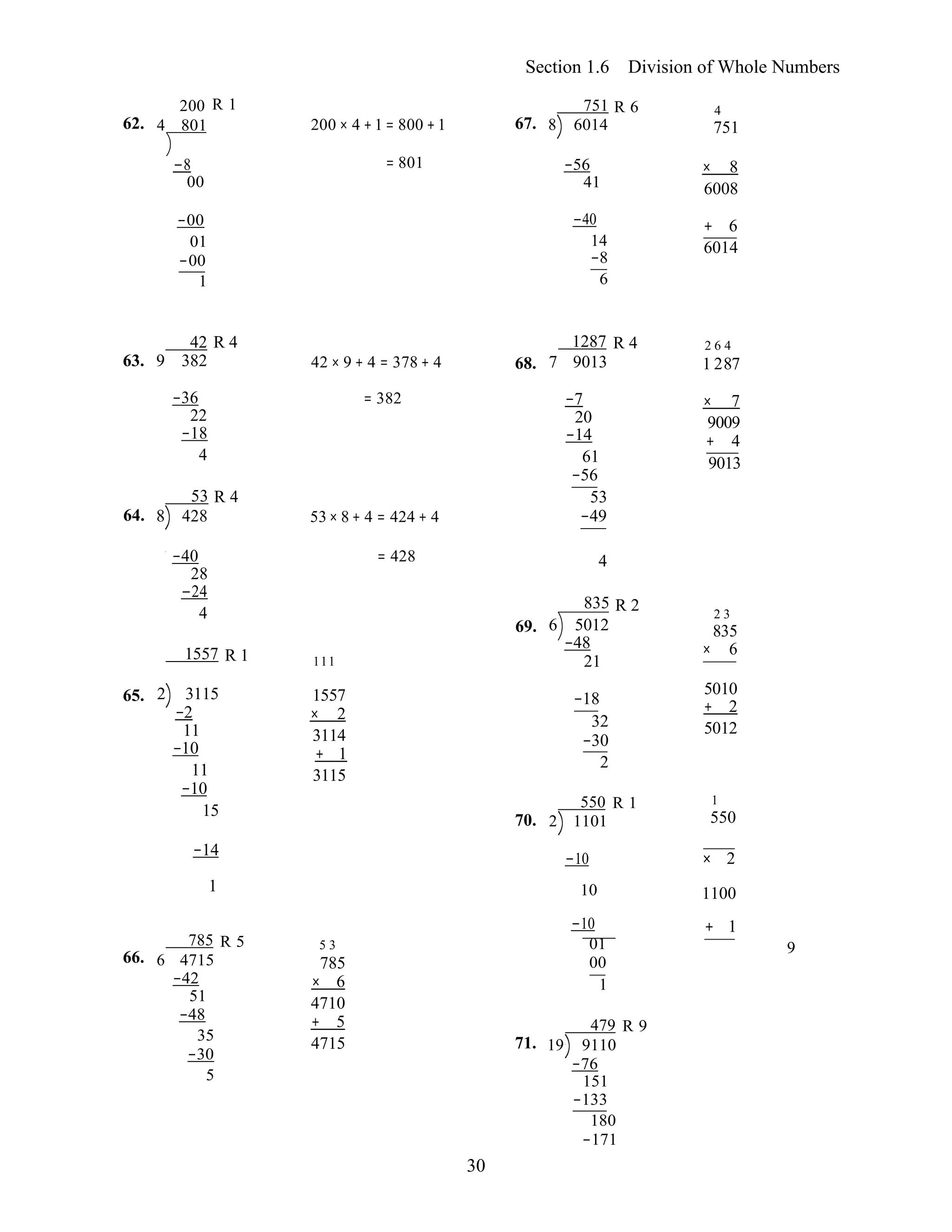 30
785 R 5 5 3 01
6 4715 785 00
Section 1.6 Division of Whole Numbers
62.
200 R 1
4 801 200 × 4 +1 = 800 +1 67.
751 R 6
8 6014
4
751
−8 
00
= 801  −56
41
× 8
6008
−00
01
−00
1
−40 + 6
14 6014 
−8
6
42 R 4 1287 R 4 2 6 4
63. 9 382 42 × 9 + 4 = 378 + 4 68. 7 9013 1 287
−36
22
−18
4
53 R 4
64. 8 428
= 382 
53× 8 + 4 = 424 + 4
−7
20
−14
61
−56
53
−49
× 7
9009
+ 4
9013
−40
28
−24
4
1557 R 1

111
= 428  4
835 R 2
69. 6 5012
−48
21
2 3
835
× 6
65. 2 3115
−2
11
−10
11
−10
15
1557
× 2
3114
+ 1
3115 
70.
−18
32
−30
2
550 R 1
2 1101
5010
+ 2
5012 
1
550
−14 −10 × 2
1 10 1100
−10 + 1
66.
−42
51
−48
35
−30
5
× 6
4710
+ 5
4715  71.
1
479 R 9
19 9110
−76
151
−133
180
−171
9
 
