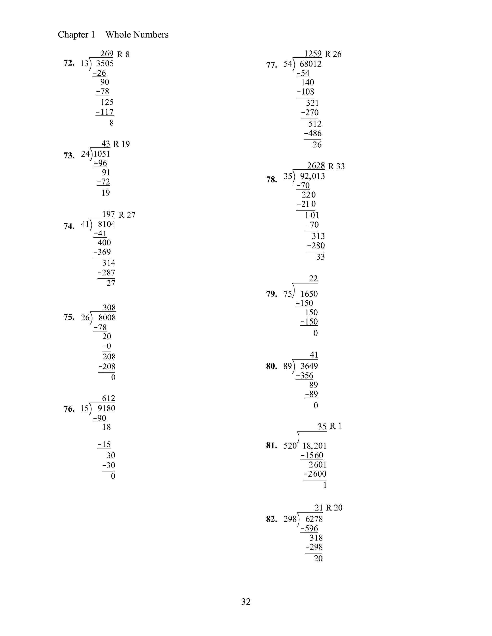 32
Chapter 1 Whole Numbers
72.
73.
74.
269 R 8
13 3505
−26
90
−78
125
−117
8
43 R 19
24 1051
−96
91
−72
19
197 R 27
41 8104
−41
400
−369
314
−287
27
77.
78.
1259 R 26
54 68012
−54
140
−108
321
−270
512
−486
26
2628 R 33
35 92,013
−70
220
−21 0
1 01
−70
313
−280
33
22
75.
76.
308
26 8008
−78
20
−0
208
−208
0
612
15 9180
−90
18
79. 75 1650
−150
150
−150
0
41
80. 89 3649
−356
89
−89
0
35 R 1
−15
30
−30
0
81. 520 18,201
−1560
2601
−2600
1
21 R 20
82. 298 6278
−596
318
−298
20
 
