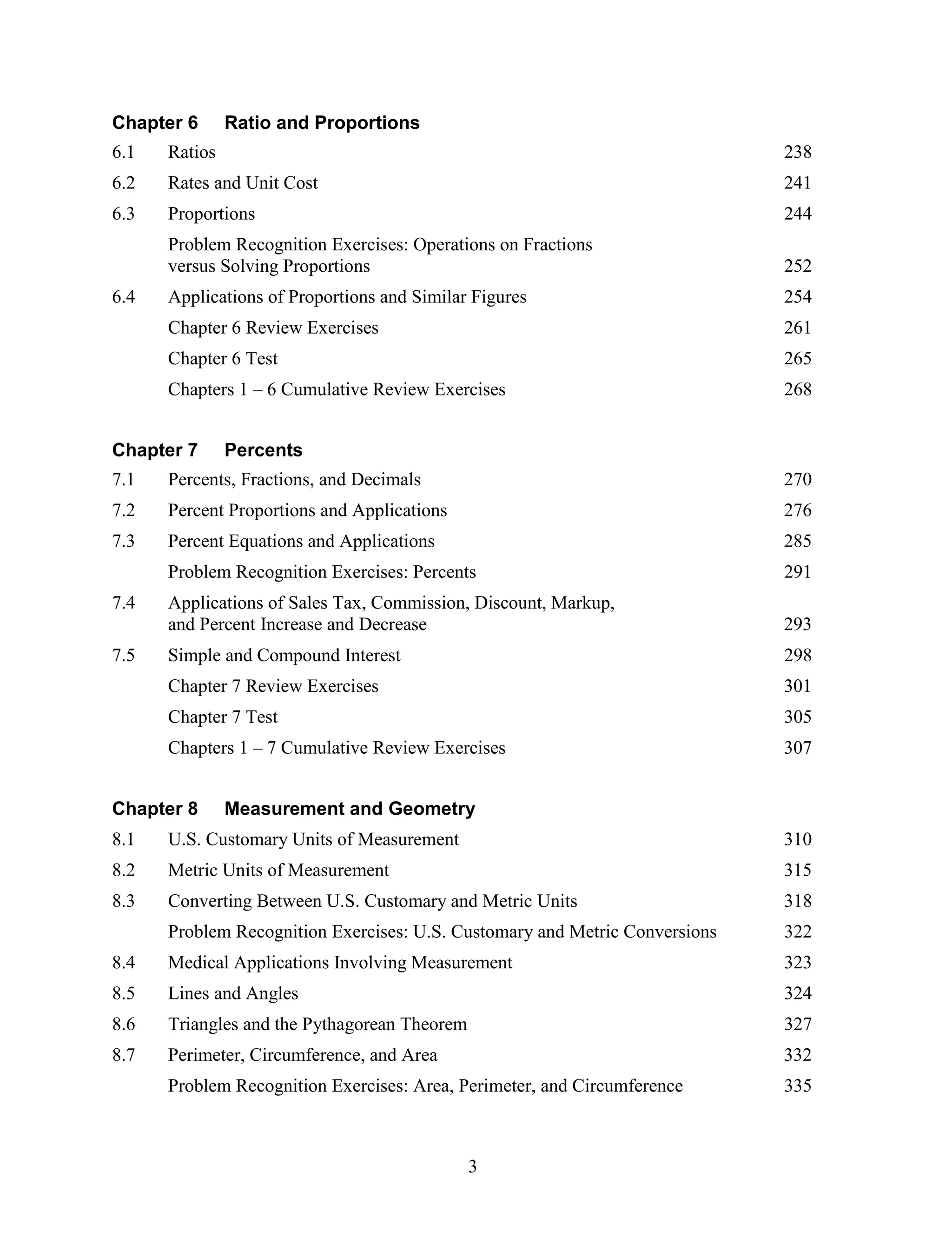 3
Chapter 6 Ratio and Proportions
6.1 Ratios 238
6.2 Rates and Unit Cost 241
6.3 Proportions 244
Problem Recognition Exercises: Operations on Fractions
versus Solving Proportions 252
6.4 Applications of Proportions and Similar Figures 254
Chapter 6 Review Exercises 261
Chapter 6 Test 265
Chapters 1 – 6 Cumulative Review Exercises 268
Chapter 7 Percents
7.1 Percents, Fractions, and Decimals 270
7.2 Percent Proportions and Applications 276
7.3 Percent Equations and Applications 285
Problem Recognition Exercises: Percents 291
7.4 Applications of Sales Tax, Commission, Discount, Markup,
and Percent Increase and Decrease 293
7.5 Simple and Compound Interest 298
Chapter 7 Review Exercises 301
Chapter 7 Test 305
Chapters 1 – 7 Cumulative Review Exercises 307
Chapter 8 Measurement and Geometry
8.1 U.S. Customary Units of Measurement 310
8.2 Metric Units of Measurement 315
8.3 Converting Between U.S. Customary and Metric Units 318
Problem Recognition Exercises: U.S. Customary and Metric Conversions 322
8.4 Medical Applications Involving Measurement 323
8.5 Lines and Angles 324
8.6 Triangles and the Pythagorean Theorem 327
8.7 Perimeter, Circumference, and Area 332
Problem Recognition Exercises: Area, Perimeter, and Circumference 335
 