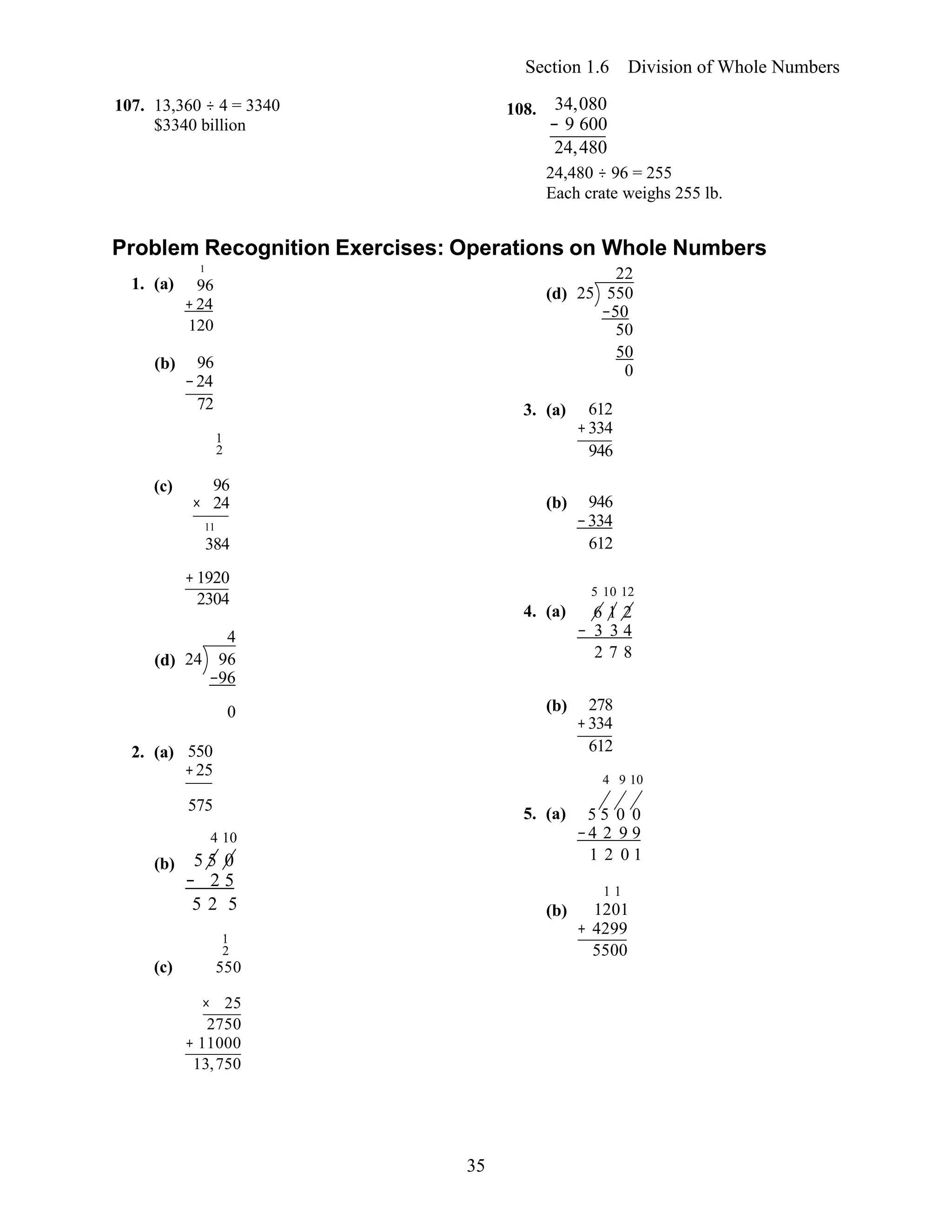 35
Section 1.6 Division of Whole Numbers
107. 13,360 ÷ 4 = 3340
$3340 billion
108. 34,080
− 9 600
24,480
24,480 ÷ 96 = 255
Each crate weighs 255 lb.
Problem Recognition Exercises: Operations on Whole Numbers
1. (a)
1
96
+ 24
120
(d)
22
25 550
−50
50
(b) 96
−24
72
1
2
50
0
3. (a) 612
+334
946
(c) 96
× 24
11
384
(b) 946
−334
612
+1920
2304
4
(d) 24 96
−96
4. (a)
5 10 12
6 1 2
− 3 3 4
2 7 8
0
2. (a) 550
+25
(b) 278
+334
612
4 9 10
(b)
(c)
575
4 10
5 5 0
− 2 5
5 2 5
1
2
550
5. (a)
(b)
5 5 0 0
−4 2 9 9
1 2 0 1
1 1
1201
+ 4299
5500
× 25
2750
+ 11000
13,750
 
