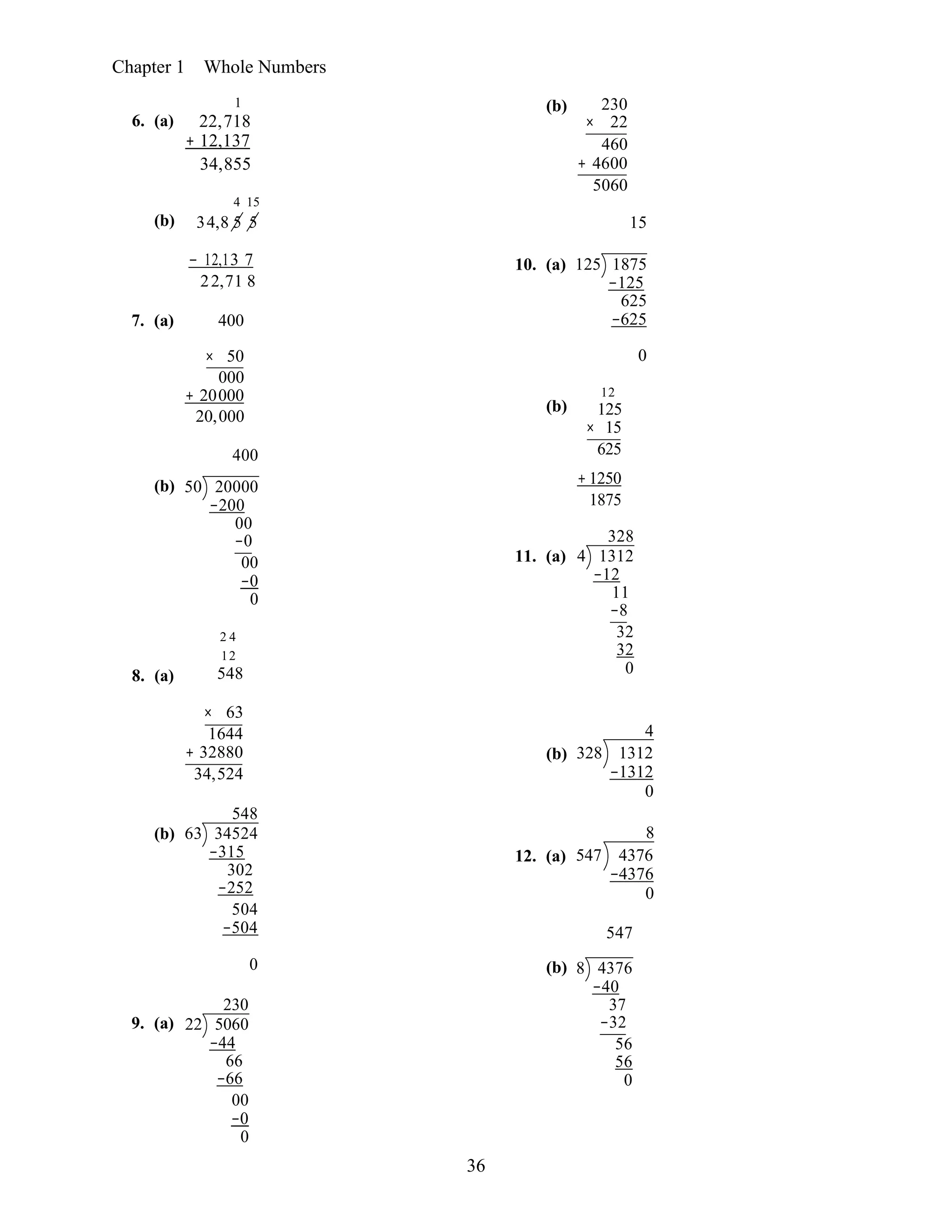 36
Chapter 1 Whole Numbers
6. (a)
(b)
1
22,718
+ 12,137
34,855
4 15
34,8 5 5
(b) 230
× 22
460
+ 4600
5060
15
− 12,13 7
22,71 8
7. (a) 400
10. (a) 125 1875
−125
625
−625
× 50 0
000
+ 20000
20,000
400
12
(b) 125
× 15
625
(b)
8. (a)
50 20000
−200
00
−0
00
−0
0
2 4
12
548
11. (a)
+ 1250
1875
328
4 1312
−12
11
−8
32
32
0
× 63
(b)
1644
+ 32880
34,524
548
63 34524
−315
302
−252
504
−504
4
(b) 328 1312
−1312
0
8
12. (a) 547 4376
−4376
0
547
9. (a)
0
230
22 5060
−44
66
−66
00
−0
0
(b) 8 4376
−40
37
−32
56
56
0
 