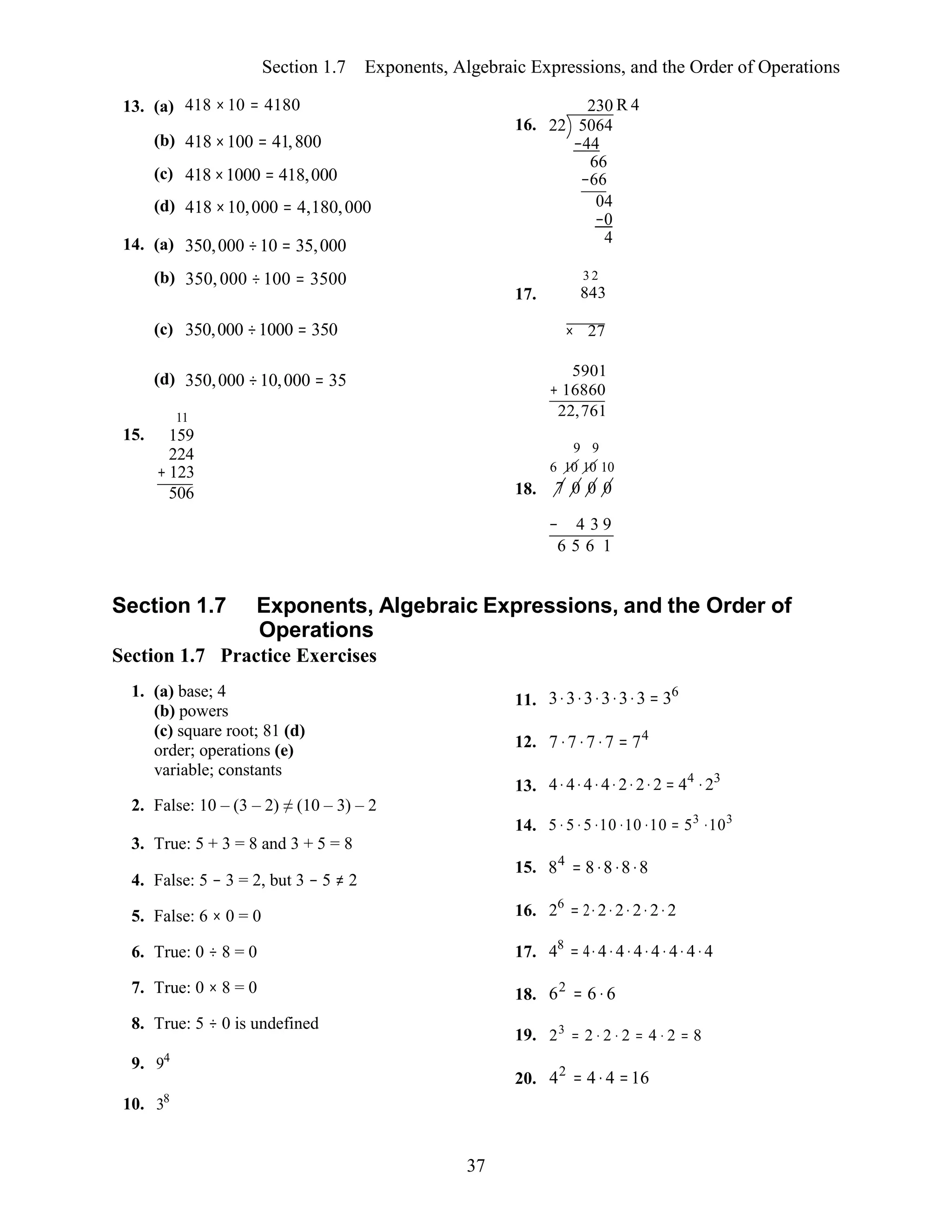 37
Section 1.7 Exponents, Algebraic Expressions, and the Order of Operations
13. (a) 418 ×10 = 4180
(b) 418 ×100 = 41,800
(c) 418 ×1000 = 418,000
(d) 418 ×10,000 = 4,180,000
14. (a) 350,000 ÷10 = 35,000
(b) 350,000 ÷100 = 3500
16.
17.
230 R 4
22 5064
−44
66
−66
04
−0
4
3 2
843
(c) 350,000 ÷1000 = 350 × 27
15.
(d) 350,000 ÷10,000 = 35
11
159
224
+ 123
506 18.
5901
+ 16860
22,761
9 9
6 10 10 10
7 0 0 0
− 4 3 9
6 5 6 1
Section 1.7 Exponents, Algebraic Expressions, and the Order of
Operations
Section 1.7 Practice Exercises
1. (a) base; 4
(b) powers
(c) square root; 81 (d)
order; operations (e)
variable; constants
2. False: 10 – (3 – 2) ≠ (10 – 3) – 2
3. True: 5 + 3 = 8 and 3 + 5 = 8
4. False: 5 − 3 = 2, but 3 − 5 ≠ 2
5. False: 6 × 0 = 0
6. True: 0 ÷ 8 = 0
7. True: 0 × 8 = 0
8. True: 5 ÷ 0 is undefined
9. 94
10. 38
11.
12.
13.
14.
15.
16.
17.
18.
19.
20.
3⋅3⋅3⋅3⋅3⋅3 = 36
7 ⋅7 ⋅7 ⋅7 = 74
4⋅4⋅4⋅4⋅2⋅2⋅2 = 44
⋅23
5 ⋅ 5 ⋅5 ⋅10 ⋅10 ⋅10 = 53
⋅103
84
= 8⋅8⋅8⋅8
26
= 2⋅2⋅2⋅ 2⋅2⋅2
48
= 4⋅4⋅4⋅ 4⋅4⋅ 4⋅ 4⋅4
62
= 6 ⋅ 6
23
= 2 ⋅ 2 ⋅ 2 = 4 ⋅ 2 = 8
42
= 4⋅ 4 =16
 