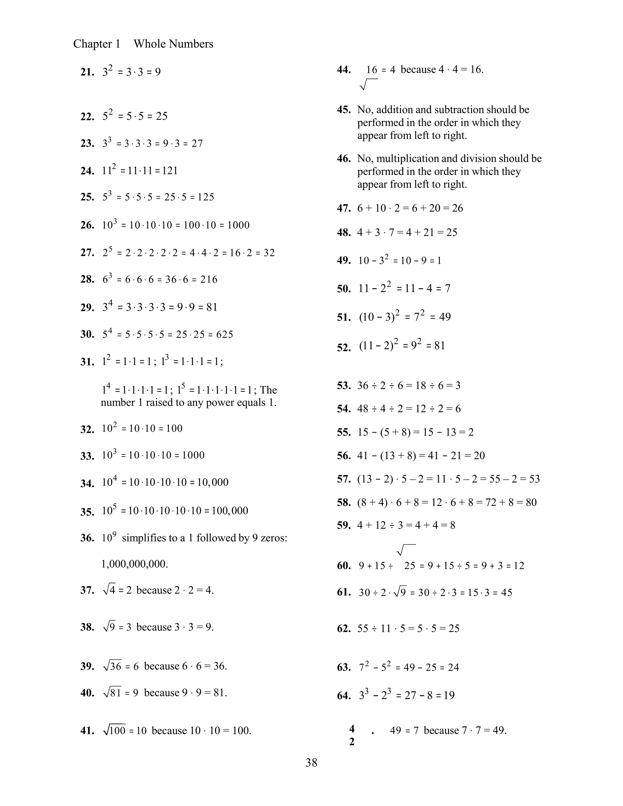 38
Chapter 1 Whole Numbers
21. 32
= 3⋅3 = 9 44. 16 = 4 because 4 ⋅ 4 = 16.
22.
23.
24.
25.
52
= 5⋅5 = 25
33
= 3 ⋅ 3 ⋅ 3 = 9 ⋅ 3 = 27
112
=11⋅11=121
53
= 5 ⋅ 5 ⋅ 5 = 25 ⋅ 5 = 125
45. No, addition and subtraction should be
performed in the order in which they
appear from left to right.
46. No, multiplication and division should be
performed in the order in which they
appear from left to right.
47. 6 + 10 ⋅ 2 = 6 + 20 = 26
26. 103
= 10 ⋅10 ⋅10 = 100 ⋅10 = 1000
48. 4 + 3 ⋅ 7 = 4 + 21 = 25
27.
28.
29.
30.
31.
25
= 2 ⋅ 2 ⋅ 2 ⋅ 2 ⋅ 2 = 4 ⋅ 4 ⋅ 2 = 16 ⋅ 2 = 32
63
= 6 ⋅ 6 ⋅ 6 = 36 ⋅ 6 = 216
34
= 3⋅3⋅3⋅3 = 9⋅9 = 81
54
= 5 ⋅ 5 ⋅ 5 ⋅ 5 = 25 ⋅ 25 = 625
12
=1⋅1=1; 13
=1⋅1⋅1=1;
49.
50.
51.
52.
10 − 32
= 10 − 9 = 1
11− 22
=11− 4 = 7
(10 − 3)2
= 72
= 49
(11− 2)2
= 92
= 81
32.
33.
34.
35.
14
=1⋅1⋅1⋅1=1; 15
=1⋅1⋅1⋅1⋅1=1; The
number 1 raised to any power equals 1.
102
= 10 ⋅10 = 100
103
= 10 ⋅10 ⋅10 = 1000
104
=10⋅10⋅10⋅10 =10,000
105
=10⋅10⋅10⋅10⋅10 =100,000
53. 36 ÷ 2 ÷ 6 = 18 ÷ 6 = 3
54. 48 ÷ 4 ÷ 2 = 12 ÷ 2 = 6
55. 15 − (5 + 8) = 15 − 13 = 2
56. 41 − (13 + 8) = 41 − 21 = 20
57. (13 − 2) ⋅ 5 – 2 = 11 ⋅ 5 – 2 = 55 – 2 = 53
58. (8 + 4) ⋅ 6 + 8 = 12 ⋅ 6 + 8 = 72 + 8 = 80
59. 4 + 12 ÷ 3 = 4 + 4 = 8
36. 109
simplifies to a 1 followed by 9 zeros:
1,000,000,000.
37. 4 = 2 because 2 ⋅ 2 = 4.
60. 9 + 15 ÷
61. 30 ÷ 2 ⋅
25 = 9 + 15 ÷ 5 = 9 + 3 = 12
9 = 30 ÷ 2 ⋅ 3 = 15 ⋅ 3 = 45
38. 9 = 3 because 3 ⋅ 3 = 9. 62. 55 ÷ 11 ⋅ 5 = 5 ⋅ 5 = 25
39. 36 = 6
40. 81 = 9
because 6 ⋅ 6 = 36.
because 9 ⋅ 9 = 81.
63.
64.
72
− 52
= 49 − 25 = 24
33
− 23
= 27 −8 =19
41. 100 = 10 because 10 ⋅ 10 = 100. 4
2
. 49 = 7 because 7 ⋅ 7 = 49.
 