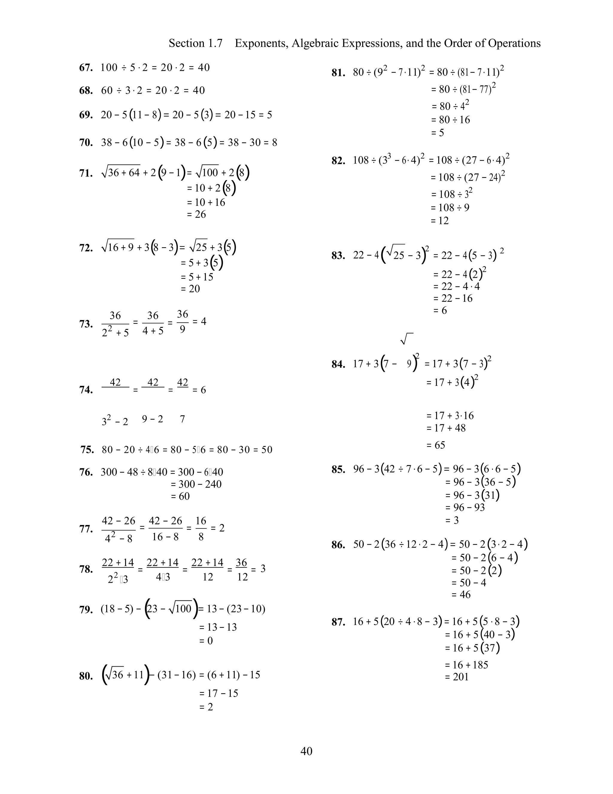 40
Section 1.7 Exponents, Algebraic Expressions, and the Order of Operations
67. 100 ÷ 5 ⋅ 2 = 20 ⋅ 2 = 40
68. 60 ÷ 3⋅ 2 = 20 ⋅ 2 = 40
69. 20 − 5(11− 8)= 20 − 5(3)= 20 −15 = 5
70. 38 − 6(10 − 5)= 38 − 6(5)= 38 − 30 = 8
71. 36 + 64 + 2(9 −1)= 100 + 2(8)
= 10 + 2(8)
= 10 +16
= 26
81. 80 ÷ (92
− 7⋅11)2
= 80 ÷ (81− 7⋅11)2
= 80 ÷ (81− 77)2
= 80 ÷ 42
= 80 ÷16
= 5
82. 108 ÷ (33
− 6⋅4)2
=108 ÷ (27 − 6⋅4)2
=108 ÷ (27 − 24)2
=108 ÷ 32
=108 ÷ 9
=12
72. 16 + 9 + 3(8 − 3)= 25 + 3(5) 2 2
73.
36
=
22
+ 5
36
=
4 + 5
= 5+ 3(5)
= 5+15
= 20
36
= 4
9
83. 22 − 4( 25 − 3) = 22 − 4(5 − 3)
= 22 − 4(2)2
= 22 − 4 ⋅4
= 22 −16
= 6
74.
42
=
42
=
42
= 6
84. 17 + 3(7 − 9)
2
=17 + 3(7 − 3)2
=17 + 3(4)2
32
− 2 9 − 2 7 =17 + 3⋅16
=17 + 48
75. 80 − 20 ÷ 4 6 = 80 − 5 6 = 80 − 30 = 50
76. 300 − 48 ÷8 40 = 300 − 6 40
= 300 − 240
= 60
= 65
85. 96 − 3(42 ÷ 7⋅6 − 5)= 96 − 3(6 ⋅6 − 5)
= 96 − 3(36 − 5)
= 96 − 3(31)
= 96 − 93
77.
42 − 26
=
42
− 8
42 − 26 16
= = 2
16 − 8 8
= 3
86. 50 − 2(36 ÷12⋅2 − 4)= 50 − 2(3⋅2 − 4)
= 50 − 2(6 − 4)22 +14
=
22 +14
=
22 +14
=
36
=78.
22
3
3
4 3 12 12
= 50 − 2(2)
= 50 − 4
= 46
79. (18 −5) −(23 − 100)= 13− (23−10)
= 13−13
= 0
87. 16 + 5(20 ÷ 4 ⋅8 − 3)= 16 + 5(5 ⋅8 − 3)
= 16 + 5(40 − 3)
= 16 + 5(37)
80. ( 36 +11)− (31−16) = (6 +11) −15
= 17 −15
= 2
= 16 +185
= 201
 